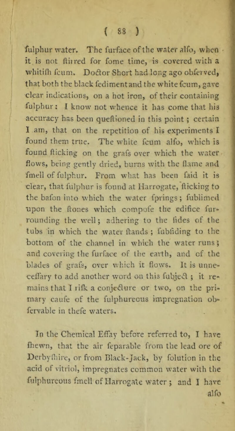 fulphur water. The furface of the water alfo, when it is not ftiired for fome lime, is covered with a whitifli fcum. Doctor Short had long ago obfei ved, that both the black fediment and the white fcum, gave clear indications, on a hot iron, of their containing fulphur: I know not whence it has come that his accuracy has been quellioned in this point; certain I am, that on the repetition of his experiments I found them true. The white fcum alfo, which is found fticking on the grafs over which the water flows, being gently dried, burns with the flame and fmell of fulphur. From what has been faid it is clear, that fulphur is found at Harrogate, flicking to the bafon into which the water fprings; fublimed ■upon the flones which compofe the edifice fur- rounding the well; adhering to the lides of the tubs in which the water ftands ; fubfiding to the bottom of the channel in which the water runs; and covering the furface of the earth, and cf the blades of grafs, over which it flows. It is unne- cefTary to add another word on this fubje>fl ; it re- mains that I I ifk a conjedure or two, on the pri- mary caufe of the fulphurecus impregnation ob- fervable in thefe waters. In the Chemical Effay before referred to, I have fhewn, that the air feparable from the lead ore of Derbyfliire, or from Black-Jack, by folution in the acid of vitriol, impregnates common water with the fulphureous fmell of Harrogate water ; and I have alfo