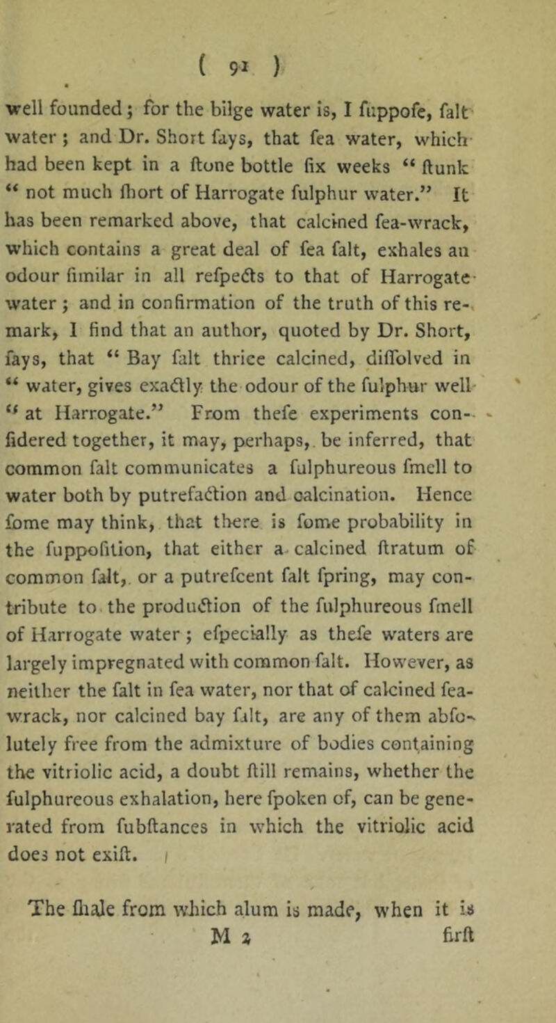 well founded; for the bilge water is, I fuppofe, fait water ; and Dr. Short fays, that fea water, which had been kept in a (tone bottle fix weeks “ flunk “ not much fliort of Harrogate fulphur water.” It has been remarked above, that calcined fea-wrack, which contains a great deal of fea fait, exhales an odour fimilar in all refpedls to that of Harrogate- water ; and in confirmation of the truth of this re-, mark, 1 find that an author, quoted by Dr. Short, fays, that “ Bay fait thrice calcined, diflTolved in “ water, gives cxadly the odour of the fulphur well- at Harrogate.” From thefe experiments con- - fidered together, it may, perhaps, be inferred, that common fait communicates a fulphureous fmell to water both by putrefadion and oalcination. Hence fbme may think, that there is fome probability in the fuppofition, that either a- calcined flratum of common fait,, or a putrefcent fait fpring, may con- tribute to the produtflion of the fulphureous fmell of Harrogate water; efpecially as thefe waters are largely impregnated with common fait. However, as neither the fait in fea water, nor that of calcined fea- wrack, nor calcined bay fait, are any of them abfo^ lutely free from the admixture of bodies containing the vitriolic acid, a doubt flill remains, whether the fulphureous exhalation, here fpoken of, can be gene- rated from fubflances in which the vitriolic acid does not exift. i The fliale from wJiich alum is made, when it is M z heft