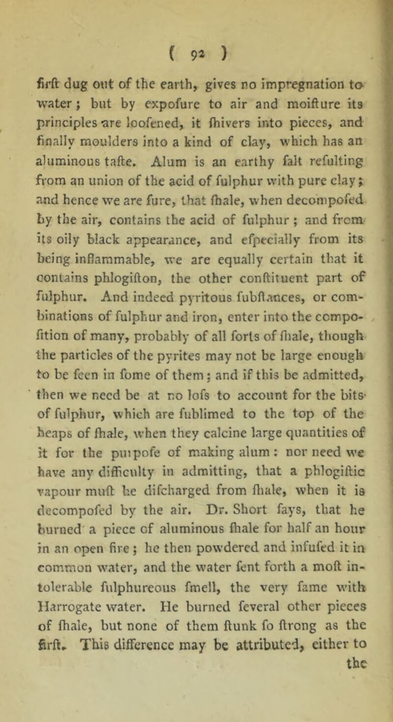 ( 9* ) firft dug out of the earth, gives no impregnation to water; but by expofure to air and raoifture its principles -are loofened, it fhivers into pieces, and finally moulders into a kind of clay, which has an aluminous tafte. Alum is an earthy fait refulting from an union of the acid of fulphur with pure clay; and hence we are fure, that (hale, when decompofed by the air, contains the acid of fulphur ; and from its oily black appearance, and efpecially from its being inflammable, we are equally certain that it contains phlogifton, the other conftituent part of fulphur. And indeed pyrhous fubflances, or com- binations of fulphur and iron, enter into the ccmpo- , fition of many, probably of all forts of fliale, though the particles of the pyrites may not be large enough to be feen in fome of them; and if this be admitted, then we need be at no lofs to account for the bits- of fulphur, which are fublimed to the top of the heaps of fhale, when they calcine large quantities of it for the puipofe of making alum; nor need we have any difficulty in admitting, that a phlogiftic vapour muft he difcharged from fliale, when it is decompofed by the air. Dr. Short fays, that he burned a piece of aluminous fhale for half an hour in an open fire ; he then powdered and infufed it in common water, and the w’ater fent forth a molt in- tolerable fulphureous fmell, the very fame with Harrogate water. He burned feveral other pieces of fhale, but none of them flunk fo flrong as the firft. This difference may be attributed, either to the