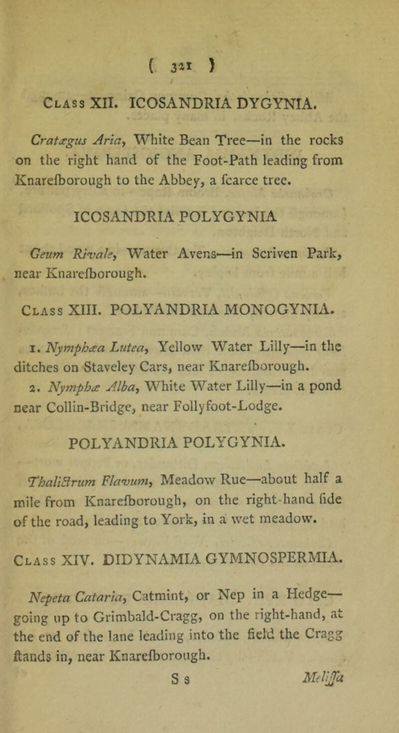 / Class XII. ICOSANDRIA DYGYNIA. Cratitgus Ariciy White Bean Tree—in the rocks on the right hand of the Foot-Path leading from Knarelborough to the Abbey, a fcarce tree. ICOSANDRIA POLYGYNIA Geum RJvale, Water Avens—in Scriven Park, near Knarelborough. Class XIII. POLYANDRIA MONOGYNIA. I. Nymphaa Lutea, Yellow Water Lilly—in the ditches on Staveley Cars, near Knarelborough. a. Nympha Alba^ White Water Lilly—in a pond near Collin-Bridge, near Follyfoot-Lodge. POLYANDRIA POLYGYNIA. ThaliSrum Flavum^ Meadow Rue—about half a mile from Knarelborough, on the right-hand fide of the road, leading to York, in a wet meadow. Class XIV. DIDYNAMIA GYMNOSPERMIA. mpeta Cataria^ Catmint, or Nep in a Hedge- going up to Grimbald-Cragg, on the right-hand, at the end of the lane leading into the field the Cragg ftands in, near Knarelborough. S 3