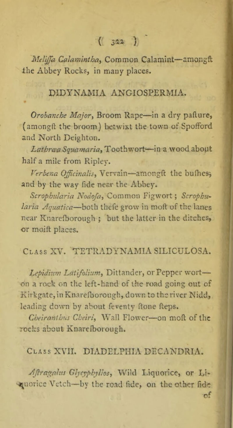 (. 34a ) Melijfa Calaminthoi Common Calamint—amongft Ihe Abbey Rocks, in many places. DIDYNAMIA ANGIOSPERMIA. Orobanche Major^ Broom Rape—in a dry paflure, (amongft the broom) betwixt the town of Spofford and North Deighton. LathraaSquamaria,!!ooih'Kori'—in a woodabopt half a mile from Ripley. Verbena Officinalis, Vervain—amongft the bufhesi and by the way fide near the Abbey. Scrophitlaria Nodofa, Common Fig wort; Scrophu- laria Aquatica—both thefe grow in moft of the lanes near Knarefborough ; but the latter in the ditches, or moift places. Class XV. TETRADYNAMIA SILICULOSA. Lepidium Latifolium, Dittander, or Pepper wort— on a rock on the left-hand of the road going out of Kirkgate, in Knarefborough, down to the river Nidd, leading down by about feventy ftone fteps. Cheiranih'iS Cheiri, Wall Flower—on moft of the rocks about Knareiborough. Class XVII. DIADELPHIA DECANDRIA. AJlra^nhts Gljcypkyllos, Wild laquorice, or Li- quorice Vetch—by the road fide, on the other fide of
