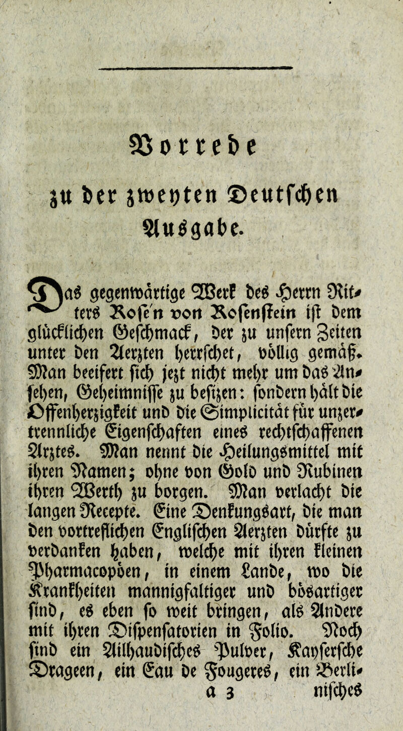 50;ot tet>e jtt bcf stve^tctt ®cutf(^)en Stttéöabe. ^egenmatttgc ^erf bc^ ^ctrn 9?it^ tcrö Äofc'n tjort Äcjenfictit ijl bem glöcflttbm ©efcbmacf, bet ju unfern untcf ben ^(eriten l)et;cfcbetr üoUig gcmaf* Wim beetfert fi^ jejt nic^t mc{)c umbaö'^n^ fe()en, @ci)eitnntffc ju bcfijcn: fonbemboltbie £>jfenl)erii9fcit unb bie @implicitdtfur unjct^ ticennlicbe ©gcnfdbaftcn elneö red)tfcbufenett Siriteé. tlKan nennt^ic ^eifunse^mUtcl mit U)ren 5*^omen; ebne öon ®oiD unb Üvubineit tbten 3[ßettb iu botgen. 3)Jon tetla^t bic langen Ülccepte. (Jinc S^cnfungéarf, bie man ben portcefiieben €ng(ifcben ^er^fen bürftc ju perbanfen b^ibcn, meldbe mit ihren fleinen ^bötmacopben; in einem £anbe, wo bie Äranfbeiten mannigfaltiger unb bösartiger finb, es eben fo meit bringen, als Slnbere mit ihren ^Difpenfatorien in §olio. 9^odb finb ein Slilbaubif^eS 13ulPer, Ä'apferfcbe ©rageeb/ ein €au be ^ougereS, ein Jöerli*» tt 3 nifebeS