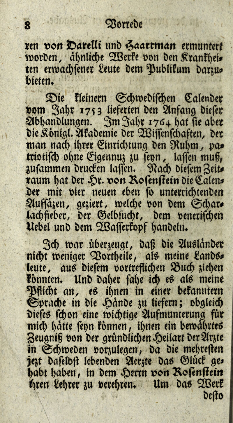 ten 5D<tteUt unb ^nnttninn ermuntert worben, ö()n(t^e ^erfe oon ben^ronf()eU ten crwat^fener £eute bem ^ublifum bar^ua bieten* S5ie fieinern ©d^webifd^en Catenber »om So^r 17 s 3 lieferten ben Slnfong biefet 2lbt)onbIuncien. 3m 3al)r 17*54 l)Ot fie aber bie ^bni^l. Slfabemie ber ^iffcnfdbaften, bet man na^ il)rer ^inricbtung ben 9lul)m, pa* triotifdb ol)ne Sigennuj ju fepn, laflen mu§, jufammen bruefen laflfen. ?Racb biejemgeita taum bat ber ^r. von ^ofenfietn bie€alena ber mit oier neuen eben fo unterri^tenben Sluffajen, gejiert, wel^e non bem @dbara ladbfieber, ber ©elbfudbt, bem oenerif^en Hebel unb bem ^afferfopf banbeln. 3db war überjeugt, ba§ bie Sluéldnbet nidbt weniger 'Qßortbeile, afé meine £anbOa leute, aué biefem oortrcfli^en Sßudb Rieben fbnnten* Unb baber fabe icb eS alé meine ^flidbt an, eé ihnen in einer befanntern ©prarf)e in bie ^dnbe ju liefern; obglei^ biefeé f^on eine widbtige Slufmumerung für midb bdtle fepn fonnen, ihnen ein bewahrtet 3eugni§ non ber grönblidben^eilart ber^rjte in @dbweben ooriulegen, ba bie mebreflen jejt bafelbft lebenben Slerjte bao ©löcf gea habt haben, in bem ^errn von Äofcnffetit %en liebrer ju nerebrem Um baé 2Berf