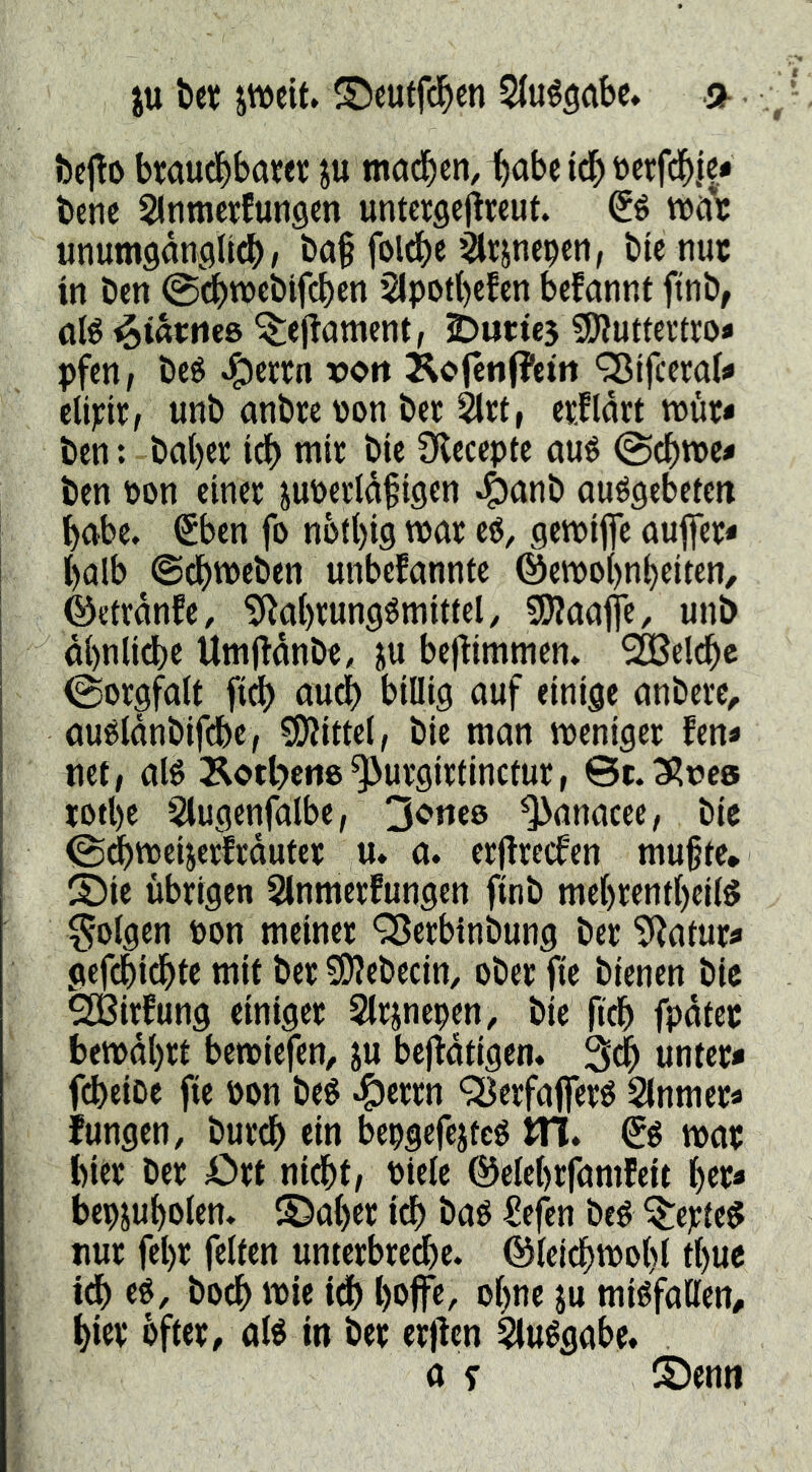 iu tet jweit» (^euffc^cn Stuégabc» öejlo bwudbbam ju macben^^abe iå) tocrfcbjc* bene Slnmctfungen unteegcjlreut. tnni; unumganflUcb^ ba§ folcbe ^Itjnepcn, bic nuc tn Den @^)nc»eblfct)en 51pot()cfcn bcfannt ftnö, alé ^iatms ^ejlament, 25ut:te5 SSÄuttcvtto» pfen, bcö J^cern von ÄC'(en(?cirt 'Slfccml^ cti^ir, unb anbre non bcc ^et, enflnrt tnür« ben: bal)ct tcb mit btc Oleceptc aué @cbn)c« ben non einer junerldfigen ouögebeten b<^be. Sben fb nbtbig wflr eö, genjifle nufler* I halb ©dbtneben unbefannte @etno()nbeltcn, ©etrdnfe, ^Rabwngömttiel/ 5[)?aafie, unb dbnlidbe Umj^dnbe, bej^immen. belebe (Sorgfalt fii^b au^ billig auf einige anbere^ auéldnbifcbe, 5S)Jittel, bie man weniger fen* net/ alb 3^otl?cn8^urgirtinctur, Sc.3?nc6 iotl)e 5lugenfalbe, 3orte8 ^anacee, bie (Si^weijerfrduter u. a. erflrecfen mu§te* ®ie übrigen SInmerfungen finb mel)rentl)cllb folgen non meiner Q3erbinbung ber ?Ratur^ gefdbiebte mit ber 5Kebecin, ober fte bienen bie ^irfung einiger Slrjnepen, bie ficb fpdtec betndbrt betniefen, ju beftdtigen« 3cb unter* fdbeiDe fie non beb «^errn QJerfafierb Slnmer« fungen, bureb ein bepgcfejteb JTl. €b war hier ber Ort nidbt/ niele ©elebrfamfeit ber* bepjubolen. S)aber iå) bab ^efen beb Verleb nur fel)r feiten unterbreche, ©teicbwobl tt)ue idb eb, boeb iå) boffe, ebne ju mibfaßen, bw bfter, alb in ber erflcn ^ubgabe. 0 y S)enn