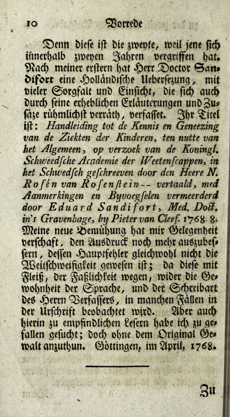 IO ‘25ombe ©enn bicfe ijl' Öte jmepfe, weil jene ftd^ tftncc()alb jmepen 3a()ren pergrifen böt* meinet etftetn i)at ^etr S^octor ©öii* ötfort eine ^oUönDifd)e Uebetfeiung^ mit Pieier Sorgfalt unb €infic^tr bie fid) öudb butdb feine et()ebndben (Stldutetungen unb^u# fdje rübmlidbj! Pctrdtb, Perfaffet* 3be ^itet ijl: Handleiding tot de Kennis en Geneezing van de \Zkkten der Rinderen, ten nutte van het jdtgemeeni op verzoek van de KoningL Sebweedfehe Academie der Weetenfeappen, in het Schwedfeh gefchreeven door den Heere N. Rofén van Rofenflein-- veriaatdy meä Aanmerkingen en Byvoegfeten vermeerderd door Kduard Sandi fort, Med. DoA, in’s Gravenhage, bif Pieter vanQ.eef 176^. gi COleinc neue 5Öemui)ung l)at mit '©eiegenbeit petfebaft, ben Siuébtua nod> mel)t auéjubef< fetn, bejfcn »Siauptfeblet gleicbmoM nicht bie ^eitfcbvpeijtgfeit gcipefen ijl; ba bieje mit §leif, bet §a^Udbfeit wegen, wibet bic wpj)nj)eit bet Sprache, uub bet @cb«ibatt be& ^cttn Q5etfojfeté, in manchen fallen ln bet Utfehtift beobachtet tpjtb. Slbet auch^ hietin ju cmpfinbli<^^en Sefetn hnbe kh ju ge* fallen gefucht; bod> ohne bem Original (^e* Walt anjuthun» ©bttingenj imSIpril^ 17^8. 3«