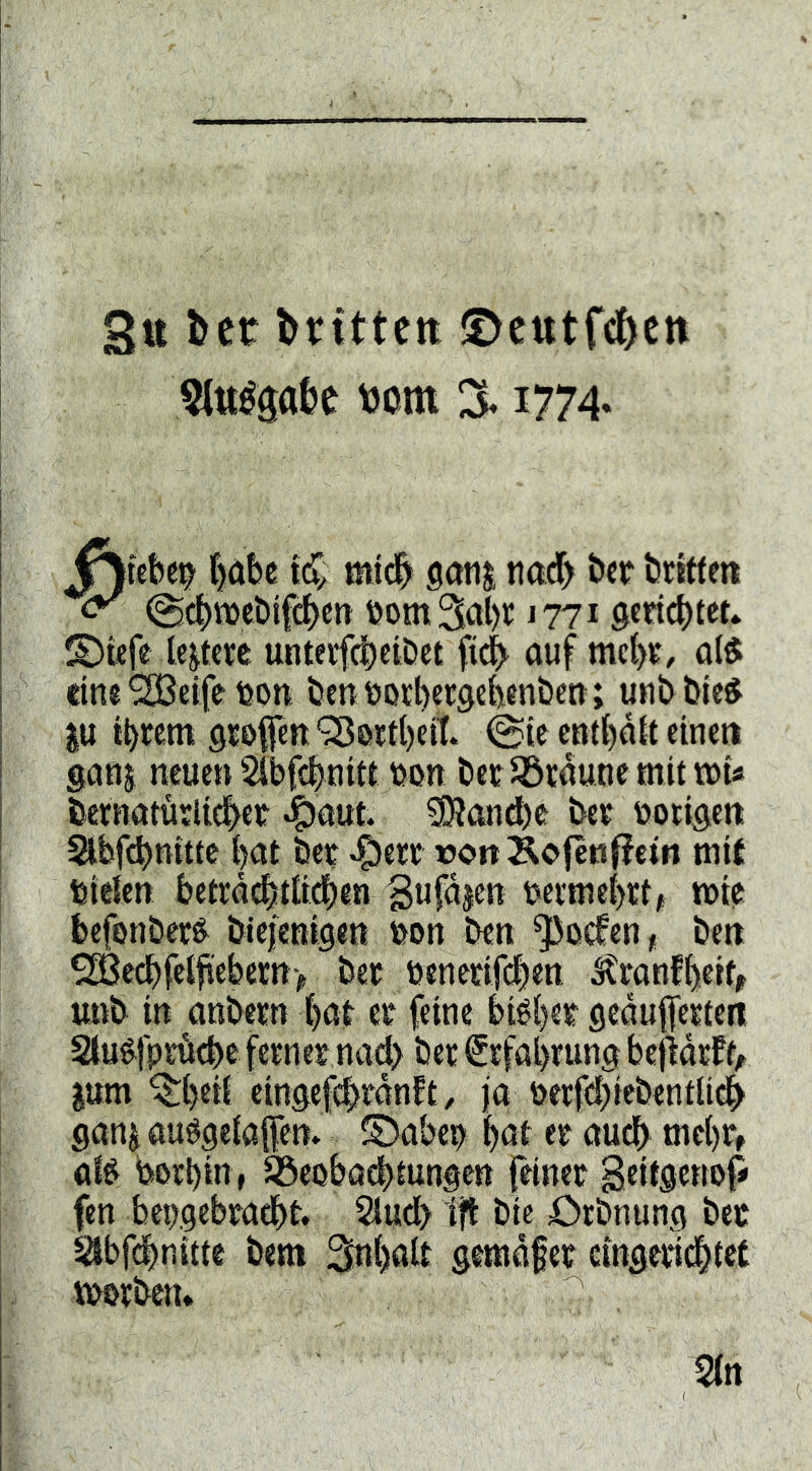 3« litt brittett ©etttfcbctt 5ttté0abe tjom 3* i774* f)öbe mtdb gcitij tictcf) ber briffett @4)n)cbifcbctt rom 3al)r j 771 gerietet, ©ttfe le|tere unterfebeibet auf mebt/ a($ lin«SH3elferott benrotbersebenben; unbbic^ JU it>rem öroptt ^oitl)cit @(c entbaU einen ganj neuen Sibfcbnitt ron bee Jöcaune mit trU bctnaturlidber «Smut. 50?and)e ber rotigen abfdbnittc bat ber ^err »onÄofeti^fetn mit rieten betråditti^en rermebet, mie befonber^ biejenigen ron ben ^oefen, ben 9£Bed)feifi'ebern> ber rcnerif(|en ^ranfbeit, unb in anbern bat er feine biéber fleaufferteti Stué^fpröcbe ferner na(b ber Erfahrung befidrtf^ jum ^b«ii eingefebrdntt, ja rerfcbiebcntlidb ganjauögeiafen» ©aber boi er audb mebr, atr rerbin» ^eobaebtungen feiner Beitgettop fen bergebradbt. 2iud> ijt bic örbnung ber Säbfdbnitte bem Snbalt gemdfer eingeridbtet vrorben.