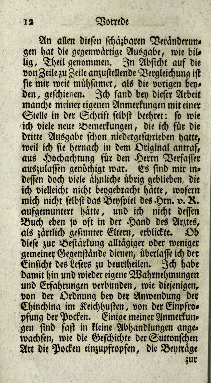 1» Q3owt>e 2(n oncn tiefen fctdjbaren <35erdnte(un* gen bat tie gegenmärtige Sluégabe, n>ie biU lig, ^bcil senomtnen. 3n Sibficbt auf tie »on geile ju geile anjuflellente ‘Sßcrglcidbung ifl fie mit weit mübfanier, alé tie vorigen bep» ten, gefcbienen. 3^ fant bep tiefet Slrbcif inancbe meinet eigenen Slnmetfungen mit einet Stelle in tet 0cl)rift felbfl becl)tet: fo wie icb t>iele neue Jöcmetfungen, tie idb fut tie ttitte Sluögabe fdbon nietetgefcpricben patte, Weil iep fte petnaep in tem Ötiginal antraf, au6 ^o^adptung für ten ^ertn ^erfaffer auéjulajfen genbtpigt war» fint mit in» j teffen toep Piele dpnlicpe übrig geblieben, tie idp PieHei4>t niepf bepgebtadpt pdtte, wofern midp niept felbfl ta« ^epfpiel teg ^tn. v, Ä* aufgemuntett pdtte, unt idp nidpt teffen SBuep eben fo oft in tet ^ant teö Slrjteö, alé jdttlidp geftnntet ©tetn, erblicfte» Ob tiefe jut ‘^efldtfung alltdgiger otet weniger gemeiner ©cgenfldnte tienen, überlaffe idp tet €infldpt teé Seferé ju beurtpeilen. 3dp pabe tamit pin unt wieter eigene SBaprnepmungcn «nt ^rfaprungen oerbunten/ wie tiefenigen, t)on ter Ortnung bep ter Slnwentung tet epindpina im ^eidppuflen, ton ter^inpfro» pfung ter ^oefen. Einige meiner Slnmetfun» gen fint fafl in fleine ibpantlungen ange» wadpfen, wie tie ©efdpidpfc ter ©uttonfdpen Slrt tie ^oefen einiupfropfen, tie ^eptrdge Sur