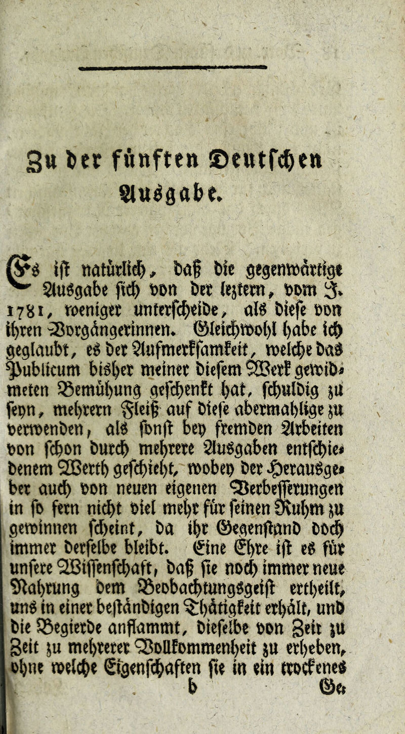 Su fünften ©etttWen if! l)af bic gegetttüötrtg« ^ Sluégöbe ficb bon bet iejteim» bom 3* 178I/ tocmget unterfd[)'elbe^ afö biefe öon it)ren ^Dcgdugetinneii» ()abe icb geglaubt, eébct^lufmetffamfett, njeldbebaö |>ublkum bi^bet meinet biefem ^ett gemib» meten ißemübung gef(^)en!t Ijat, fcbulbig ju fepn, mcbtetn $lei| auf biefe abetmablige ju betmenbcn, alé fcnjt beb ftcmben Sltbeiteti bon fcbon butcb mebrete Sluögaben entfebie* benem 9![Bettb gef^iebt, mobeb bet ^ctauége» bet auch bon neuen eigenen *35etbejfetungen in fo fetn nidbt biel mebt füt feinen Slubm gewinnen fdbeint, ba ibt ®egenfl«nb bodb immet betfelbe bleibt. (Sine €bte ift t$ föt unfete'2Biffenfd[>aft, baf fie nodi) immet neue £kabtung bem 33eDba^tung§geij^ ettbeilt, uné in einet be|ldnb{gcn ^b^tigfeit etbdU, unö bie iöegietbe anffammt, biefelbe bon B«it Seit ju mebtetet ^oUfommenbeit |U etbeben, ohne melcbe ffgenfcbgften fte in ein ttoi^ened b ©e»