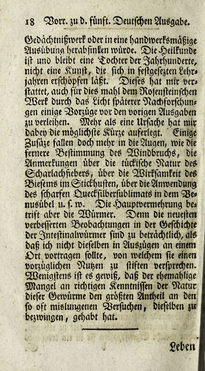 ©ebacbtnifwerf ober in eine l)anbn)et:Bmdf tge ^uéubun.fl bewbfinfen tx»ürOe, ©ic^eilfunbe tj} unO bleibt eine '^odbter bet: 3a()rl)unDette, nif^t eine ^unjl/ bie fidb in f^jfgefejten Zd)tf jabven erfdbbpfcn Idft. ©iefeS mir t)er« Ocittet, audb für bieg mabl bentlKofenfleinfd^en ^erC bureb bag £i(bt fpdtcrer ^acbforfcbiin« gen einige ^Öorjuge üor ben vorigen 5luggabcn ju gerleiben.^ ^el)r alg eine Urfacbe b^t tni? babep bie mbglii^lte ^urje nuferlegt, ©nfge gufdje fallen bo^ mehr in bie klugen, wie bie fernere ^öejlimmung beg ^inbbruebg; bie Stnmerfungen über bie tü^ifebr *5Ratur beg ^dbarlacbfifberg, über bie ^irffamfeit beg Jöiefemg im@ticfb«f^rn, über bie^lnwenbung Jyeg fdbarfen Ouecfjilberfublimatg in bem 98e« nugübel u. f. w. S)ie •t)fluptt>rrtnebrung bea trift aber bie SBürmer. ®enn bie neueüm ioerbefferten ^öeobaebtungen in ber ©efebiebte ber 3nte|iinatwürmer finb ju betrddbtlidb, alg i ba§ icb niebt biefelben in Slugjügen an einem j Ort portragen feilte, öon welkem fie einen porjüglicben ?Ruben p fitftrn perfpreeben. SEßenigjieng i^ eg gewif, baf ber el)emal)lige ^Wangel an richtigen ^enntniflen ber 9Jatut biefer ©ewürme ben grbften ^ntbeil an ben fo oft miglungenen ^erfudben i biefelben j« beiwingen , gehabt bat. geben