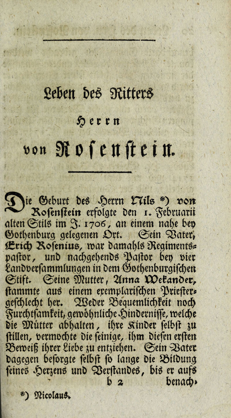 SeBett &e§ gtittcr^ ec c n v>on SlofCtlftCill. \S)ie ©ebuct be§ ^errn Hik *) wit Sotenficitt ccfotgtc t>en i. ^ebruaTÜ (jUcn0ttl6 im 3.1706, cm einem nabe be^ ©otbenbueg gelegenen öci. @ein ^atet» Äofenius, mac öamabB CRcgimentös paj^or, unb naebgebenö^ ^ajToc bep Piet ^anbpecfammlungen in Dem @i>tbenbucgif(beu ©eine ^utiec, “Uma lOOcCanöet^ flammte auö einem ecemplaiiftben ^ciefler» gefdblecbt be^* ^eDer Söequemlidbfeit nodb §ur(btramfeit/ gembbnlicb« ‘^^inDecniflc, melcbe Die «IJJüttei abbalten, ibce ÄinDer felbfl ju flillen, peemoebte Diefeinige, ibm Diefcnecflert 5öen)ei§ ibcer Siebe m entfleben* (Sein ?Batet Dagegen beforgte felbfl fo lange Die SöilDung feineö wnD <^erflanDeé, bié er auf« b a benacb* *) 9JicolÄ«3»