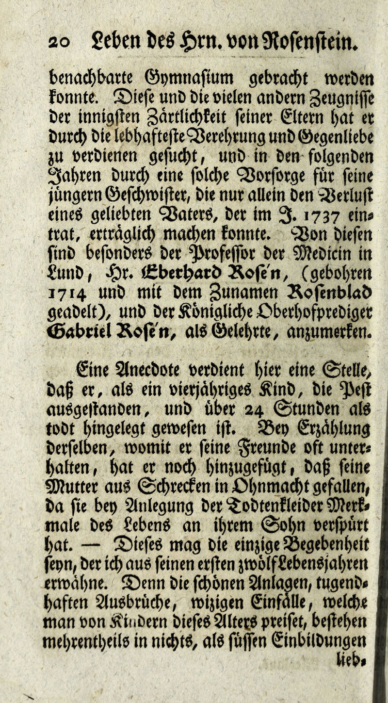benad^barte ©pmtmpum gebrad^t wcrbett fonnte. S)iefe unD bte Dielen nnbem Beuflniffe Der innigjlen B^filicb^eii feiner Eltern ()at er burcb bie leb^aftejlc‘i8erc()rung unb ©egenliebe ju Derbienen gefuc()t, unb in ben folgenben Sauren buri^ eine fotdbe ‘35orforge för feine jungem ©cfc^tDijfer, bie nur allein ben 'äSerlujI eine$ geliebten ‘Sateré, ber im 3f. 1737 ein« trat, erträglich machen fonnte. 'iBon biefen finb befonberé ber ^rofeffor ber C^ebicin in ^unb, .!^r. tCbetlbarö Äofe'rt, Cgehohrett 1714 unb mit bem Bttoamen ^ofenblab geabelt), unb ber königliche ^^berl)ofprebiget <5abt;tel 2lofe'ti, alé ©eiehrte, anjumerfem €ine Slnecbote berbient (ine 0telle> baf er, alo ein oierjdhrigeé kinb, bie ^e(t auégeitanben, unb Äber 24 (Stunben afé tobt hingelegt gemcfen ijt. 35eo €rjählung berfelben, womit er feine ^reunbe oft unter« halten, hat er noch hiojuflffögt» ba§ feine Butter au0 0chrecfen in iM)naia^t gefallen, ba fie bep Slnlegung ber^obtenfleiber?0?erf« male beO £ebené an ihrem 0ohn berjpurt hat. — ^5)iefeé mag bie einjigeSöegebenheif fepn, ber idh auo feinen erjfen jwölffiebenéjahren erwähne. S!)enn bie fchbnen Slnlaaen, tugenb« haften SluObru^e, wijigen ©nfälle, welche man bon kiubern biefeOSlltetO preifet, bejtehen mehrenthcilo in nichts, alö füflen ©nbilbungen