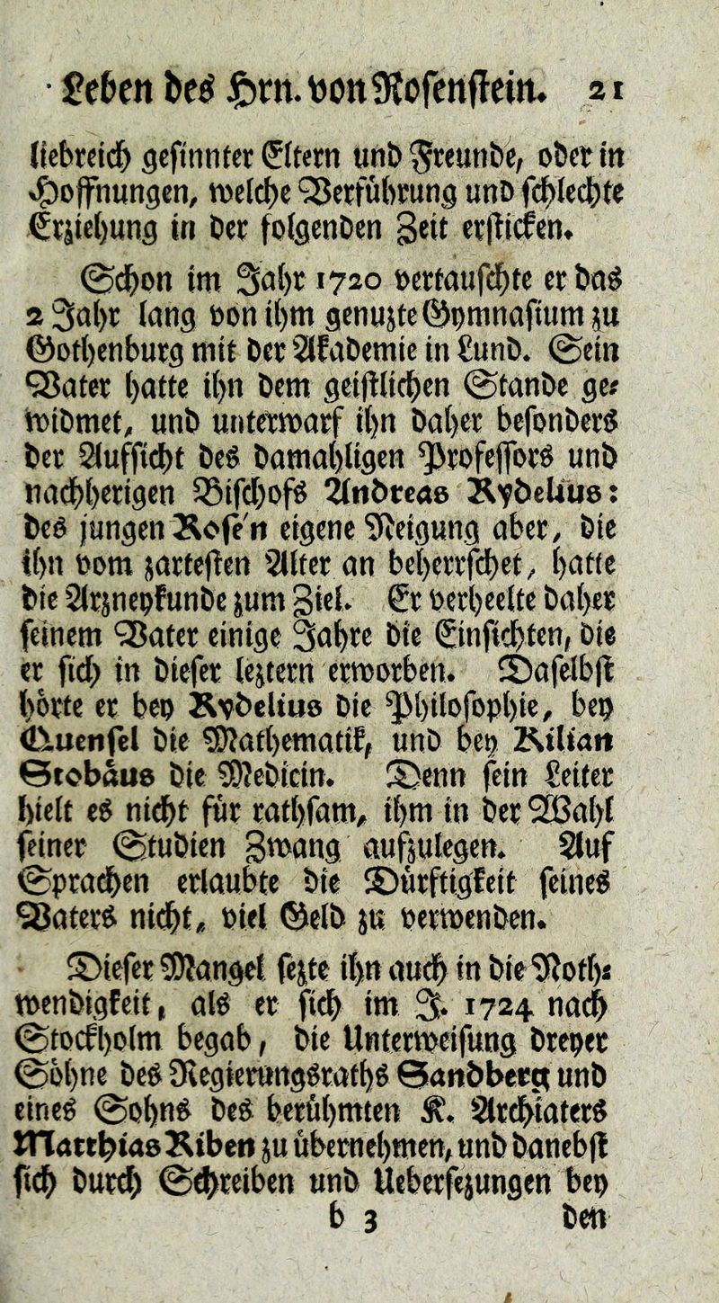 licbmdfy flefintitcr Ottern unb^reunbC/ o&crm »l^offnungcn, ivetcbc ‘^ßeffubfung unD fd^Iccbte Crjtcbung in Öcc foiflenOeti etj^icfen* ^dbon im »ertaufd^te et öti^ 2 3al)r lang öon t()m genügte ©nmnaftum p ©ori)cnburg mit Der Sifabemic in €unb. ©ein QJater ()atte i{>n Dem geifllicben ©tanbe ge# bibmet, unb umetmarf it)n ba()er befonber^ bec Siuffidbt beé bamabligen *5)t:ofcflbcé unb nadbb^iQcn SSifdboj^ ^tibtcae KYÖeÜue: beé jungen Äcfc'rt eigene ^^eigung abcf / bie Ibn t)om prfej^en Slifee an bebettfdbet, tjatte bie Sltpcpfunbc pm giet beeb«eitc baijeie feinem ‘35ater einige Saijre bie Sinfiebten, bie ee fid> in biefet iejtern etmorben. CDafelbjl bbete ee ben Ävbeltus bie ^bilofopbie, bep ^uenfel bie ^afbematif, unb betj Rtliait Siobaue bie ^ebidn. S)enn fein Seitec hielt e6 nidbt füt tatbfam/, ihm in bee 2Sa()i feiner ©tubien S^^ang aufsulegem 2luf ©pradben erlaubte bie ©urftigfeit feine« SSatcr« nidbt* Piel ®elb p pertpenben. SMefer !0?angel, fep itp audb in bie ^ot()s tpenbigfeit, al« er fidb im 1724 na^ ©toefl)plm begab, bie Untermeifung brepet ©o()ne bc« Olegiepttg«rafb« Banöbera unb eine« ©obn« be« berühmten Slrdbiater« STlattbtaeKtbett p übernehmen, unb banebjt ftch burdh ©^reiben unb Ueberfepngen bep b 3 ben