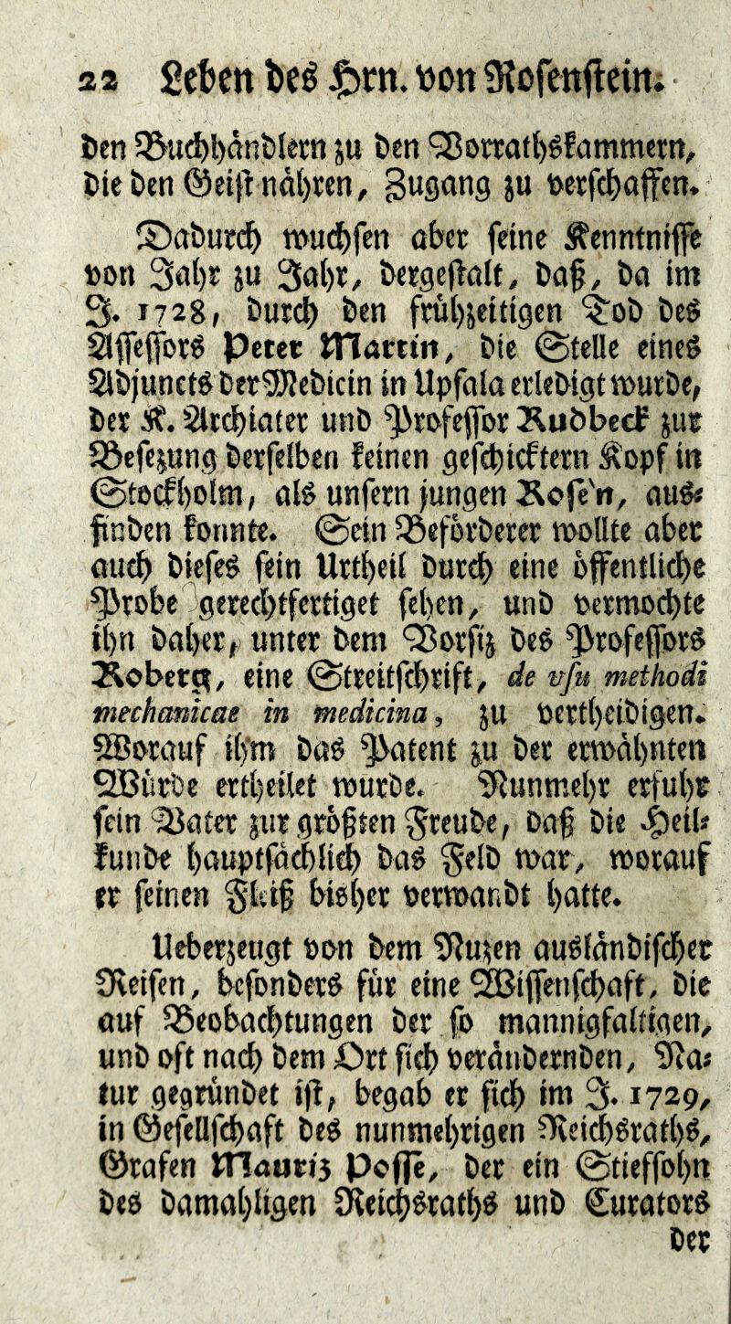 a a 2tUn beé J^rn. vjon iKofenfleitt; t>en 5Bu(ä)l)önt)Iérn ju ben ^ortati)éfammerrt, Die &cn ®eifVnål)ren^ B^song ju is^eicfe^affcn, ©a&urd^ tt>u(^)fett ober fetne ^^enntntfe t)on 3ol)r ju 3o()r, bergeflolt, Dof, bo im 3. 172g, öurcb frulHetttgen ^ob beé 2Jfle|for0 petcr tTlcimn, btc @telle efneé Slbjuneté berSÖ?cbicin in Upfolo erkbigt iDurbe, bes Slrcbiotet unb ^ri^fcpr Äubbecf jue 5öefcpng berfelben feinen geteieftern Äopf in (gteilbolm, oB unfern )ungen Äofe'«, oué« finben fonnte. @ein1öeforberer molUe ober oucb biefeé ftin Urtbeil burcb eine bffentUdbe ^robc 3gercd)tfcrtigef fet)en, unb Permod)te ii)n boberif) unter bem Q^&rfij beé ^rofeftyrö Äober^, eine ^treitfcbrift/ de nfu methodi meehankae in medicina, ju Pert()eibigen* 5Bmuf i()'m baé potent ^u ber em>äl)nten ^urbe ertbeilet tnurbe. ?Runmel)r erfuhr fein ^otcr jurgrbften^rcube, Dof bie ^eik funbe bouptfdcblid) boö §elb mor, worauf er feinen §isi§ bisher pcrwonbt hake» Uebcrjeugt Pon bem ?Rukn ouSfdnbifcher Sficifen, bcfonberS fur eine ^iffenh^oft, bie auf ^Beobachtungen ber fo mannigfakigen, unb oft nach bem €>rt ftdf) Perdubernben, ^a* tur gegrunbet i)l, begab er fich im % 1729, in ©efeüfchaft beS nunmehrigen ^ei^éraths^ ©rafen vnamis Pcflc, ber ein ©tieffohn beS bamahiigen Dfeich^rathé unb CuratorS