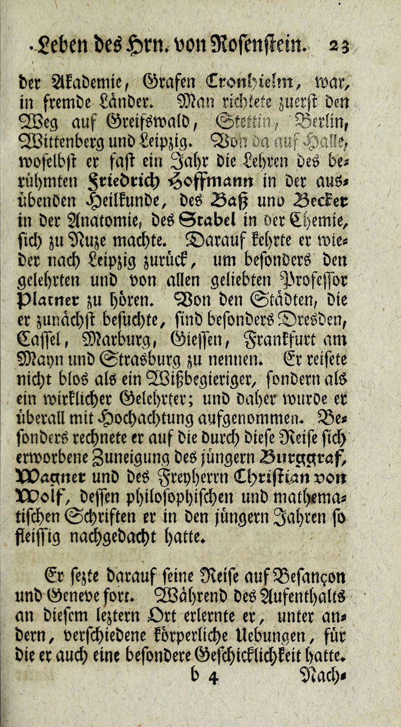 ber Slfabemie, ©tafen Cronl>icfm, VDcir, in fwmbc SånDer. ?0?an riétete perfl: Den ^cg öuf ©mf^walD/ ' 53e£lm, Wittenberg unD Seipjtg. 'SßDh Da auf *g)a!le^ tt)ofelb|t: er fafl ein 3ai)r Die ^ebren Deé be« rühmten in Der öuö* nbenDen ^eilfunDe, Deé 3ci% uno Sec?ec in Der Sinatomic, Deö Scabcl in Der €|emie, fiel) p'iiiujc ma^te. ©nrauf lehrte er mte« Der iia^ Seipjig jurud, um befonDerö Den gelehrten unD pon allen geliebten ^^Nrofeffor piatnec ju hbren. “SBon Den ©taDten, Die er jundchii befudite, finDbefonDer«S)re^Den, ©ajfel, ^?arburg, ©icjfen, ^ranffurt am 9)?apn unD ^traöburg ju nennen* Sr reifete nicht blo6 al6 ein Wißbegieriger, fonDern alö ein mirflidher ©elehrter; unD Dahtr wuroe er überall mit .gjochachtung aufgenommen* ^e* fonDerg regnete er auf Die Durch Diefe Oleifc fich ermorbene guneigung Deö jungem 3tirctj^röft XPattner unD Deö ^repherrn Cl)ri(itatt 5?o» XDoif, Deflen phiJ^föPhjf'^)«« unDmathema« tif^en @d)riften er in Den jungem fahren fö fleijfig nai^geDacht h^tlc, Sr feite Darauf feine Üleife auf 5Sefan^on unD ©enepe fort. WdhrenD Deö$(ufenthalt« an Diefem lejtern £)rt erlernte er, unter an« Dem, perfchieDene lörperlid)e Uebungen, für Die er auch rine befonDere ©efchidlichfeit hatte. b 4 ^]a^«