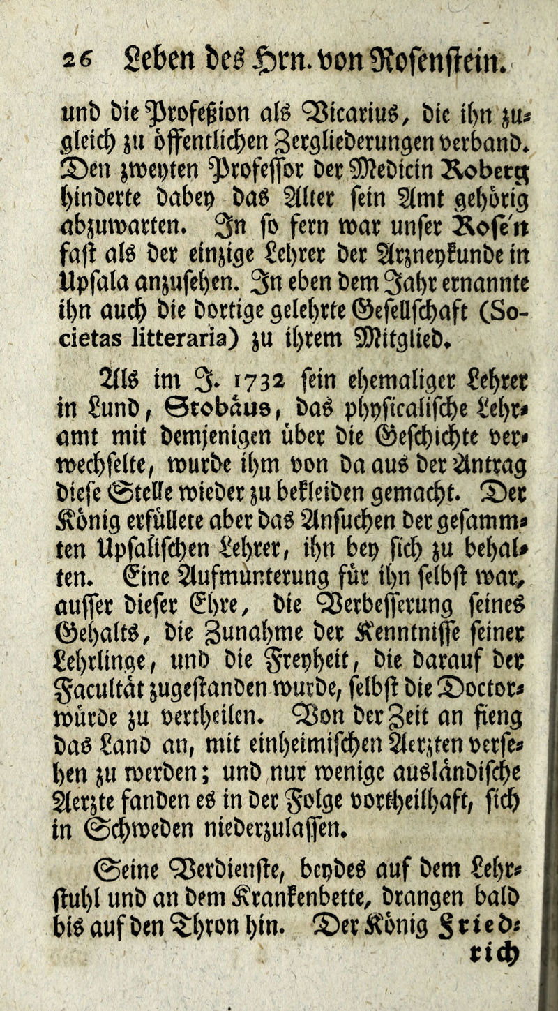 unb bic ^rofe^iott o(ö ^icarlué, btc l()n ju« gicicb SU 6ffcnrlic()cn Sccglteberunsen öcrbonb* smcpten ^rofcflbr bet ^cbicin ÄobctR ()tnbertc babep baé §((tcr fein 2(mt gcbotig nbjumacten. 3n fo fern mx unfer Äofe'it fafi ol6 ber einsige Scl)rcr ber ^Irsnepfunbc in Upfala anjufe^en. 3n eben bem 3öt)r ernannte U)n aud^ btc bortige gelc()rtc ©efclljdbaft (So- cietas litteraria) ju i()rcm SDJitglieb, 2(fé im % r732 fein ci)emaliger l?cl^ret in iJunb, 0tobau9, baé pl)pficaiif(^c Üe^r# amt mit bemjenigen über bie ©cfcl)i4>tc ücr* medbfette, mürbe il)m t)on ba oué ber JÄntrag biefc @teBc mieber ju bef(eiben gemacht. S)ec Äonig erfuUete aber baö 2lnfudben bergefamma ten Upfaftfeben i!el)rer, ibn bep ficb su bebab tcn. €inc Slufmünterung für i()n felbfi mar, aufifer biefer (5(>rc, bie ‘^crbejferung feinet @e()a(t^, bic Bunabme ber 5\enntnife feiner Lehrlinge, unb bie §rcpbeit, bie barauf ber ^acultdt jugejianDen mürbe, felbji bie S)octor# mürbe ju pertl)eilen. '^^on ber Seit an fieng baé Sanb an, mit einbeimifdben bersten pcrfea l)en SU merben; unb ,nur menige auéldnbif^e éierste fanben eé in ber §olge Portbei(baft, ficb in 0cbmeben niebersulafen. ©eine <35erbienjie, bepbeb auf bem £e()ra flu()I unb an bem ^ranfenbette, brangen ba(b bié auf ben ^()rpn bin. ©er Ä'bnig S «i«