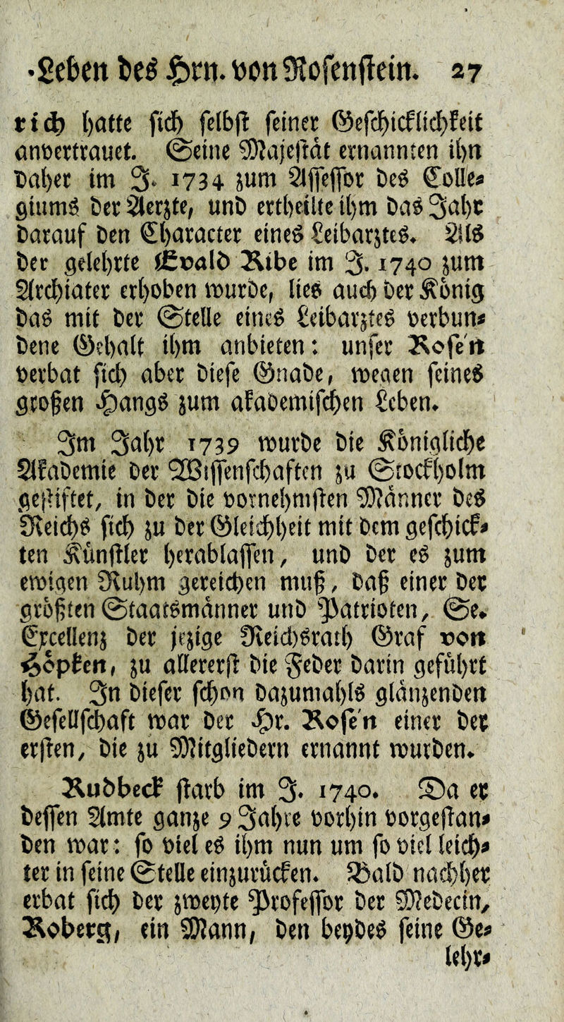 i:t^ l)öttc ftd^ felbj! feiner ©efcl^icflic{)feit anöcrtrauet. ©eine ^DJajeftdt ernannten Ü)« t>al)et im 3‘ i734 jum 2l|fejfor beé CoUes Qiumé öer^erjte, unD crtNltc U)m Daé barauf ben €l)aracter eines SeibarjteS« 2US bec gelehrte iCcalb Äibe im % 1740 pm Strebiater erhoben mürbe, lies auch Der Äonig baS mit ber (Stelle eines ^eibarjtes oerbun* bene (Öehalt ihm anbieten: unfer 3^ofe'ri oerbat [ich aber biefe ©nabe, megen feines grofen Jtttw afabemifdhen ^cben. 3t» 3»h^ t73S> mürbe bie ^bniglidhe Slfabemie ber '2Bijfenfchaftcn ju ©tocfholm gcjUftet, in ber bie oornehmfien ^?dnner beS ^eidhS fich ju ber (l^leidhheit mit Dem 9ef(^)icf* ten ^unjlter h«wblajfen, unb ber cS jum emigen CKuhm gereichen muf, baf einer ber größten (Staatsmänner unb ^])atrioten, (Se. ^rcellenj ber jejige 9ieid)Srarh ®raf rort Hopfen, ju aUereril bie^eber barin geführt hut. 3n biefer fchon bajumahlS gldnjenbeit ©efelifchaft mar ber ^x. Äofe'n einer ber erflen, bie juijyiitgtiebern ernannt mürben* Äubbeef jlarb im 3. 1740. ®a er beffen Stmte ganje 9 3nht’« oorhin oorgeflan# ben mar : fo otel eS ihm nun um fo oiel leich« ter in feine (Stelle einjurüefen* R5alb nachher erbat fich ber jmepte ^rofeflfor ber 5D?ebecin, ein SKann; ben bepbeS feine ©es