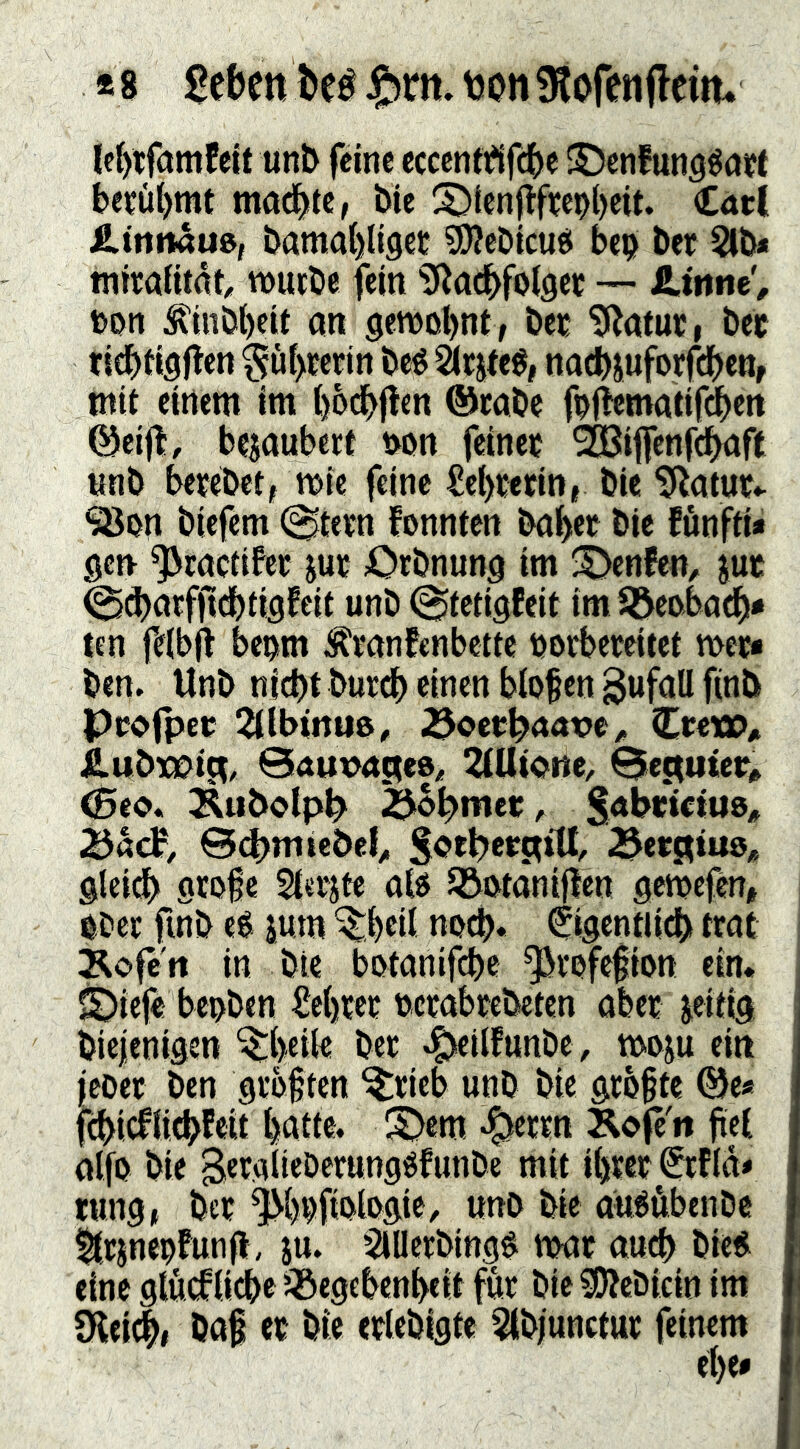 *8 J&m. tjonsiofenfleim le^tfamfcit unb feine ccccnt^lfcbe ©enfung^öff be?üi)mt machte, bie ^^(cnpfife9l)eit. Carl £.trtn«uö, bamai)li9et ^ebicusi bei? ber Sib* miraiitrtt, wuibe fein SJ^ac^folgcu — t>on ^inbt)cit an gewohnt, bei; 'SRatur, bet richtigflen ?jüf)Eerin beé Sirjteé, nacbjuforfchen, tnit einem im hbdhflen ®eabe foflematif(|ett ©eijt, bejaubert i>on feinet ^ifenfehaft imb betebet, wie feine £ef)terin, bie 5!Ratut.- SBon biefem (^tetn fonnten bähet bie fünftia gen ^ractifet jut Otbnung im ^Denfen, jut @^atfjlidhtigfeit unb (^tetigfeit imJöeobad^a ten feibfl beom ^tanfenbette uorbeteitet wet* ben. Unb nicht burdh einen blofen SwföU Ptofpet 2UWnue, ^octhiaatje^ CtetO/i Äubxpijt, ©ÄUVÄHeo^ 2(Ut«tte^ Behütet» <5ec*. Äubolph> ^o^met A Bd>m lebet ^otbctctiU, 3et3iU8* gleich Stoß« Sietite alcJ Söotäniflen gewefen, Ober finb eé jum ^hUl noch. Cigentiidh trat Äofert in bie botanifche ^rofefion ein. ©iefe bepben ^Jehtet octabtebeten aber zeitig biejenigen ^heite bet ^eilfunbe, woju ein l'eDet ben gtbften ^rieb unb bie größte 0e« fehiefiiehfeit h^tte. S)em «^^ertn J^ofe'n fiel alfo bie B«taiieDerungéfunbe mit ihrer ^tflda tung, bet ^hoftologie, unb bie auéöbenbe ^rjnepfunfl , ju. ^lüerbing^ war auch bie« eine glückliche ’^egebenheit für bie SOtcbicin im ?Kei^, baf et bie etlebigte ^Ibjunctut feinem