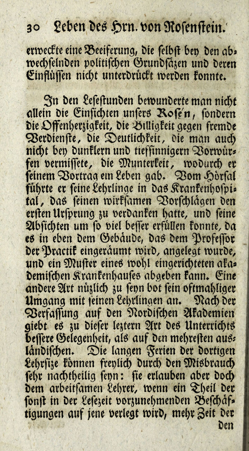 ewecftc eine SSceiferunS/ öie felbj^ bep ben ab* n)ec^)fctnt>cn polttifrf)en ©runbfajen unb beten €infltijfen nic^t unterbtueft werben fonnte. ßn ben £efe|Tunben bewunberte man nid^f allein ble ©nftct>tcn unferö Äofe n, fonbern bie£)ffen()erji9feit, bie ^lUigfeit gegen ftenibe 93erbien|le, btc ©eutlicbfeit, Pie man auc^ nid^t bep bunflern unb tieffinntgern 'SBorwür# fen Pctmiflete, bie ?!)?unterfeit, woburdb ec feinem QJortcag ein £eben gab. ^om .^brfal fu{)rtc ec feine Se^rlinge in ba^ ^canfenl)Ofpi* (al, baé feinen tpitfjitmen ’^orfi^tagen ben etilen Utfptung ju petbanfen {)atte, unb feine Slbfi^ten um fo Piel bejfet erfüllen fonnte, ba in eben bem ©ebdube, baé bem ^rofeflfoc bec^tactiC eingerdumt wirb, angelegt würbe, unb ein ?[)?n|ler eine« wol)l eingeri(t)teten afa* bemifd)en ^\ranfcnl)aufe0 abgeben fann. ^Ine anbere 2irt nüjlidb ju fepn bot fein oftmaliger Umgang mit feinen Sebrlingen an. 5^ad) bec <35effaffung auf ben ?Rorbifc^en ^fabemien flieht e0 ju biefer iejtern 5irt beö Unterri^té befere @elegen()eit, aié auf ben mel)reflen au0# Idnbifcben. ®ic langen ferien ber borflgen ^e^rfije fbnnen freplid) burd) ben ^iébraudb fel)r nacbt^eilig fepn: fie erlauben aber boeb bem arbeitfamen M)rer, wenn ein ^()eil ber fonjl in ber Sefejeit Porjunel)menben 5öefcbdf* tigungen auf jene Perlegt wirb/ mel)r