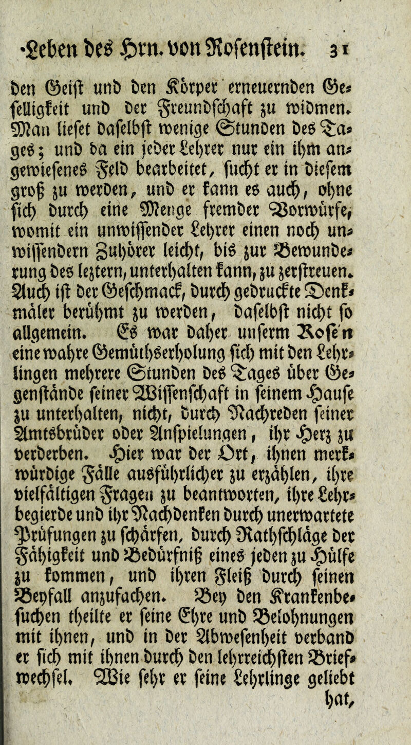 t»cn ©eij^ unti ben torpet: erncuernbcn ©c* felligfeit unD Der $i'cunDfd)aft ju wiDmen» 9)Jaa liefet Dafelb^ wenige @tunDen öeé '^^a* geé; unö ba ein jebee Sebrep nup ein il)m an« gewiefeneö beapbeitct, fudbt cp in öiefem gto§ ju wepDen, unb cp fann e$ audb/ obnc fidb bup^ eine ?0^ct!ge fpetnbep 98opwüpfe, womit ein unwifenbcp £et)pep einen nodb un« wiffenbepn gul)bpep leidet, bié jup jöewunbe« pung bes (ejtcpn, untep()alten f ann, ju jepj^peucn* ij! bep ©efdbmacf/ bupcb gebPudPte Sbenf« tndlep bcpübmt ju wepben, bafelbjl: nidbt fo allgemein, wac bat)ep uufcpm Äofe'ii eine wabpe ©emütl)$epl)olung fiel) mit ben ^et)p» lingen mel)pepc @tunbcn beé '$:ageé ubep ©e« gcnfldnbe feinepSIBiffenf^aft in feinem .^aufe JU untcpbalten, nid)t/ bupcb “b^adbpeben feinep Slmtöbpübep obep Énfpielungen, i^P «^ppj ju pepbepben. .i^ep wap bep ÖPt, il)nen mepf« wöpbige ^dlle auOful)Plid)cp ju epjdblen, il)pe Pietfdltigen ^pageti ju bcantwopten, il)pe €ebp» begiepbe unb ibP^^ad^benfen bupcb unepwaptetc ^pöfungen ju febdpfen, bup^ 9vatl)f(bldge bep §dbigfeit unb üöebupfnif eineé jeben ju ^ulfe JU fommen, unb ibpen glei§ bup(b feinen Söepfall anjufacben. Jöep ben ^tanfenbe* fu^en tbeilte ep feine (5l)pe unb Q3elobnungcn mit ihnen, unb in bep 2lbwcfcnt)cit PcpbonD ep fidb mit ihnen bupd> ben lehPPei^jTen ^pief» wedhfel. 9HSie feljp ep feine SehPlinge geliebt h«f/