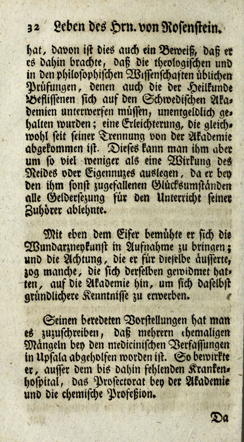 l)at, baöon i|! tki öuc^ <m ba§ et cg t>al)in brachte, Da§ Öie t^cologif^cn unb in Öen p()tlofi>pbifcben ^ijTenfcl^afien «biidbeit ^töfungen, öenen oueb bte öct J^eilfunöe Jöefliflen^n ftcb öuf Öen 0(^tt>cbifcben éfa» öetntcn untcemetfen muffen, uncntgelöiicb halten muröen; eine Srleicbtetung, öic gleicb» n)o()l feit feinet ’^tennung öon Öec ^Ifaöemtc äbgefommen ift. iS)iefcg fann man ihm abet um fo t)iel menigec alg eine SGßicfung Deg fReiöeg oDcc €igcnnujeg auglegen, öa ec bep öctt il)m fonjl jugcfallenen 0löc0éumj!dnöen ölle ©elöetfejung füt Den Unfeniebt feine« ^ul)btec ablebnte» ?iJlit eben Dem €ifet bemühte ec fith bi$ SBunöacjnepfunjt in 5lufnabme ju bringen ; imö Die ^dbtung, Die ec für Diefelbe låufferte, JD9 man^e. Die ftcb Derfelben gemiDmet bnt* ten, auf Die SäfaDemie bin, um öafelbj} grunDli^w ^enntnijfe ju ermerben» f Seinen berebeten '^Jorffellungen bnt man cg jujufebreiben, Daf mebcern tbenialigen siDJdngcln bep Den mebicinifeben 'SÖerfajfungen in Upfala abgebolfen worben ij!. So bewirftc er, auffer bem big bal)in feblenben ^ranfen» bofpital, bag ^rofectorat bep Der ^fabemic unD Die ebemifeb« ^rofe^ion*