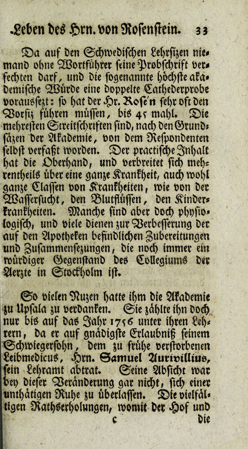 ®a öuf ben ©d^rocblfd^en £e()rfijen mit monö ohne 983orffübrer fdnc ^rebfi^rift toec# fedbtcn bacf/ unb bü foflcnanntc ()6^flcöfa* bemtf(^e ^üfbe eine hoppelte €atl)ebcrprobc pomuéfejt: fo {)at bec ^r. Kofe'n febtoftbett <Socfd fübten müfen, bi« 4? mal)U S)ie mebrejlen ©treitfdbnften ftnb, nöd) bcn©runbj fdjen ber $lfabemie/oon bem 3^efponbenten felbjt perfa§t tpotben. ©et: ptactifdbeSnbaU bat bie Oberbanb, «nb Perbreitet fidb tneb* jentbetl« übet: eine ganje ^ranfbeit, aud) tPobC ganje klaffen Port 5?tanfbdten, tpie Pon bet ^afietfudbt, ben ^lutjlüfeti, ben ^inber* franfteiten. tölan^c ftnb aber bO(^ pbpftp* logifdb» unb Pielc bienen jut^erbeflfetung bet ouf ben 2lpotbefen befinblit^en gubeteitungen «nb Bwfantmenfe^ungen, bie nodb intniet ei« fpütbiget ©egenflanb be« Collegium« bet Sletjte in (gtocfbolm ij!* @0 Pielen 5Rujen batte ibm bie 5(fabemie I« Upfala iu perbanfen. @ie iüblte ib« boeb nut bi« auf ba« Sabt unter ihren Seb< rern, ba et auf gndbigile Crlaubnif feinem ^dbtPiegerföbn, bem ju frühe Perjtorbenen Seibmebicu«, 4)rn. Samuel 2lurtt)iUtue, fein Lehramt abtrat* 0einc 5lbft^t mat bep biefet QJerdnberung gar nicht» M rinet «ntbdtigen Obube ^u überlafen. ©le Ptelfdl« tlgen 1Katb«erbolwngen^ tpomit bet .f)of unb c bie