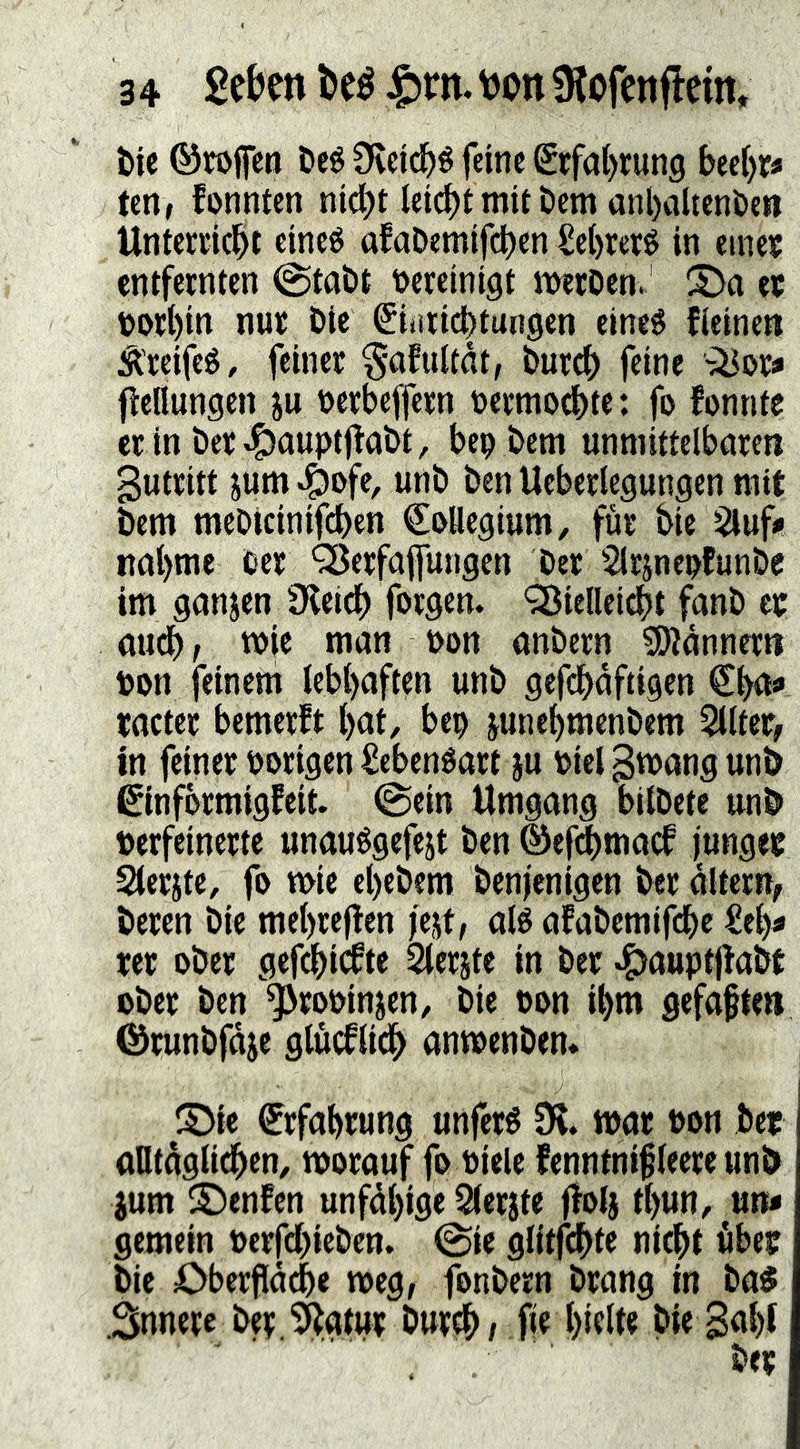 t»ie ©rojfcn Deé Ovdd^é feine Siffal)run9 beei)r« tettf fonnten nid)t leicbtmii Dem anl)ciUent>en Untenic^il eineö afaDemifcben Sebreré in eineif entfeinten @tat)t t>ereini9t iwiDen. 2>o et t)Otl)in nut Öie ^iiiticbtungen eineg fieinent Ä'ieifcg, feiner §afultdt, butcb feine ^^or« Wellungen ju tjerbeffern tjermoebte: fo fonnte er in öer^aupti^abt, bep bem unmittelbaren gutritt jum ^ofe, unb ben Ueberlegungen mit bem meoicinifeben Kollegium, für bie i^uf» nabme Cer '^Jerfajfungcn ber Slrjneufunbe im gonjen Üleidb forgen. QSielleii^t fanb et aud), wie man uon anbern ^OJdnnern con feinem lebhaften unb gefcbdftigen €^<1«» tacter bemerft ()at, bep junebmenbem 5llter^ in feiner Porigen £ebengart ju Piel grnang unb ßinfbrmigfeit. 0ein Umgang bilbete unb perfeinerte unauggefejt ben ©ef^maef junget Sterjte, fo n>ie el)ebem benjenigen ber altern, beren bie mebrejten jejt/ alg afabemifebe £el)« ter ober gefi^icfte Slerjte in ber ^auptjtabt ober ben *5>roPinjen, bie pon ibm gefaften ©runbfdie glucflicb anmenbem S>ie Erfahrung unferg SK. war Pon bet ontdglidben, tporauf fo Piele fenntni^leere unb jum ©enfen unfdl)ige Qlerjte f!ol§ tl>un, un« gemein Perfdbieben. @ie glitfcbte nicht übet bie Oberfld^e meg, fonbern brang in ba$ .Snnere ber .SKgtut burch / fie hielte bie Saht