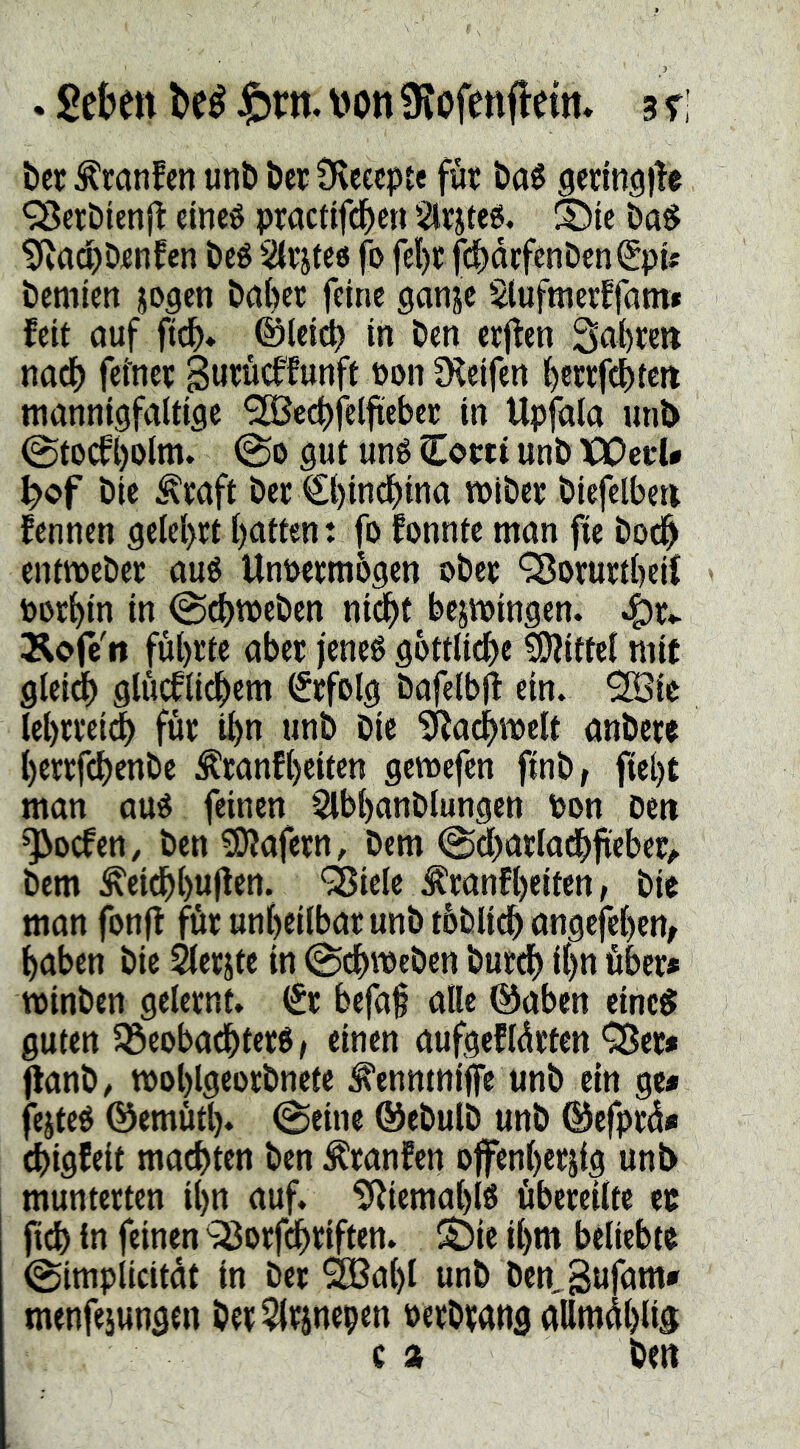 . gektt M \m SJofenfleim 3 r: ber Äranfen unb ber Üveecpte füt ba^ genn^lle ^etbienjl eincö piacttfd^en Strateg. I^ic ba§ tfiadpDjenfen beé Stv’jte« fo fel)C fcbdcfenbenSpU bemicn jogcn ba()cr feine ganje glufmerffam» feit ouf ftcb* ©(ei(^ in ben etjfen Sabre» nad) feiner ßurücffunft üon fKcifen btwfcbtctt mannigfaltige 9H5ccbfelfieber in Upfala iinb ©tocft)olm. @0 gut uné Cortt unb iPDccU b>of bie ^raft ber €bincbina miber biefelbe» fennen gelel>rtbatten: fofonnteman fie boe^ entmebet aué Unwrmbgen ober QJorurtbcil toorbin in ©d)tt)eben nidbt bejmingen. ^x>. Äofcit föbrte aber i'eneg gbttlicbe Mittel mit gleidb glucflidbem (Srfolg bafelbj! ein. 2Bie lebrreidb für ibn unb bie 'SRa^melt anbere berrfebenbe Äranfbeiten gemefen finb, fiebt man aué feinen Slbbanblungen bon Den ^oefen, ben £0?afern, bem @d)arladbfteber^ bem ^eidbbuOttt* ÖJiele ^ranfbeiten, bir man fonff für unbeilbat unb toblicb angefeben, haben bie ^erjtc in ^cbmeben bureb über» minben gelernt. (Sr bcfa§ alle ©aben einc^ guten 33eobadbter6/ einen aufgefldrten QJer* flanb/ moblgeorbnete ^ennmiffe unb ein ge* feitet ©emütl). @eine ®ebulb unb ©efprd* (bigfeit malten ben ^ranfen offenber^ig unb munterten ibn auf. ^Jiemablß übereilte er fteb ln feinen ^Sorfebriften. S^ie ibm beliebte (gimplicitdt in ber ^abl unb bcn,3ufam* menfejungen ber5lrinepen oerbtatig allmdblig