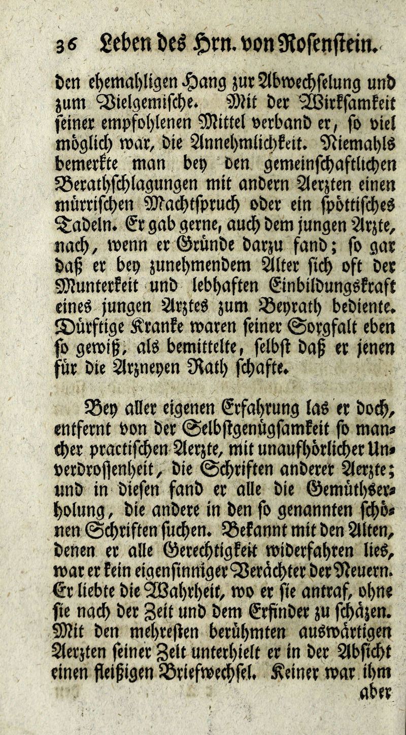 t)cn c^cmal)ligen Jg)ang jurStbmec^felung unb ium <3Jiel9emifd()e‘ ?0?if ber '^Birffamfeit feiner empfohlenen 5[)?ittel oerbanb er, fo oiei moötid) mar, bie 5tttnel)m(idt)feit. '3^iemablé bemerke man bep oen ciemelnfdbaftU^en Söeratbfdblögungen mit onbern Sierjten einen mörrifehen SJ^acbtfprucb ober ein fpottifcbeö fabeln. €r gab gerne, auch bem jungen ’2lrjte, ua^, menn er ©runbe barju fanb; fo gar baf er bep junebmenbem ^Iter fich oft ber gjlunterfeit unb lebhaften ^inbilbungéfraft eines jungen SIrjteS jum löeprath bebiente, S)urftige ^ranfe maren feiner @orgfa(t eben fo gemig, als bemittelte, felbjl baf er jtnen för bie ^rjnepen D^atl) fchafte* 35ep aDer eigenen Erfahrung laS er hoch/ entfernt bon ber @elbfigenögfamfeit fo man« d)er practifdben Slerjte, mit unauf()örlicher Un* berbrofienheit , bie ©dbtjft®« anberet ^erjte; unb in biefen fanb er aOe bie @emut()Ser* holung, bie anbere in ben fo genonnten fchb« nen ©driften fud^en. Jöefannt mit ben Sliten,, benen er alle ©ere^tigfeit miöerfahren lieS, mat er fein eigenjtnrtiger “iSerödhter ber^euern. €r liebte bie Wahrheit, mo er fie antraf, ohne fie nach ber gett unb bem €rfinber ju fchajen. 5D?it ben mehrejlen beröhmten ausmdrtigen Slerjten feiner Seit unterhielt er in b«: SIbficht einen fleißigen ^riefme^feh deiner mar ihm