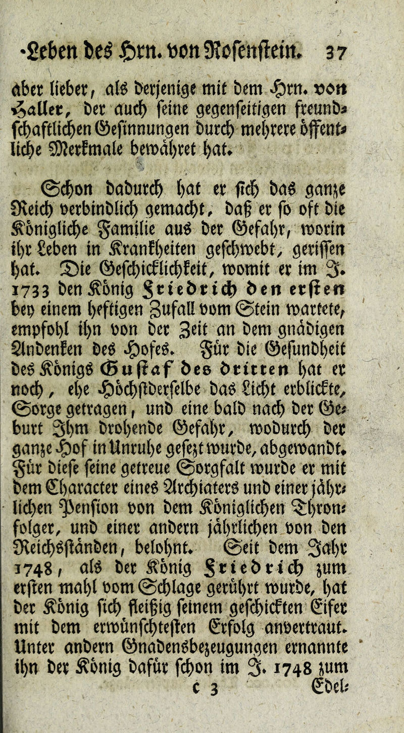 dber Ijebct, a(^ berjenige mit bem-^rn. »ott ber öudb feine gegenfeitigen fwunba fcbaftlidben ©efinnungen bucdb met)rere ofenta liebe SÄejfmale bemd()tet l)af* ©eben bnbureb b<Jf erfl^ bné sanj^e CHeidb t^erbinblidb ^emadbt. ba§ er fo oft bie ^'oniglidbe Familie au^ ber ®efabr, moritt tbrSeben in :^ranfbeiten gefibttJebt, geriffeti bat. S)ic ©efcbicfli^feit, toomit er im % 1733 benÄbnig ^>eit erfiett beo einem heftigen Bafaß öom ©tein martete^ empfobl tbn oon ber Seit an bem gndbigen Slnbenfen beé .^Jofeé. Sur bie ©efunbbeit bcéÄbnigé (Bu|laf beo örtttert bat er noeb, ebe .!^5cbjlberfelbe bao £t(^t erblickte, @orge getragen r unb eine halb nacb ber @e# burt 3bm brobenbe ©efabr, mobureb ber ganje ^of in Unruhe gefejt mürbe, abgemanbt* Sur biefc feine getreue Sorgfalt mürbe er mit bem Sbaracter eineé SIrebiaferé unb einer jdbr# lid>en ^enfion t>on bem ^oniglicben ^be«>nj foiger, unb einer anbern jdbtli^en oon ben Dleidbéfldnben, belohnt. @eit bem 3ahr 3748, afé ber Äig Stirn crflen mahl oom©cblagt gerührt mürbe, hat ber dortig ficb fleißig feinem gefdbieften ©fee mit bem ermünfcbteflen ©folg anöertraut. Unter anbern ©nabenébejeugungen ernannte ihn ber Äonig bafur febon im % 1748 sum