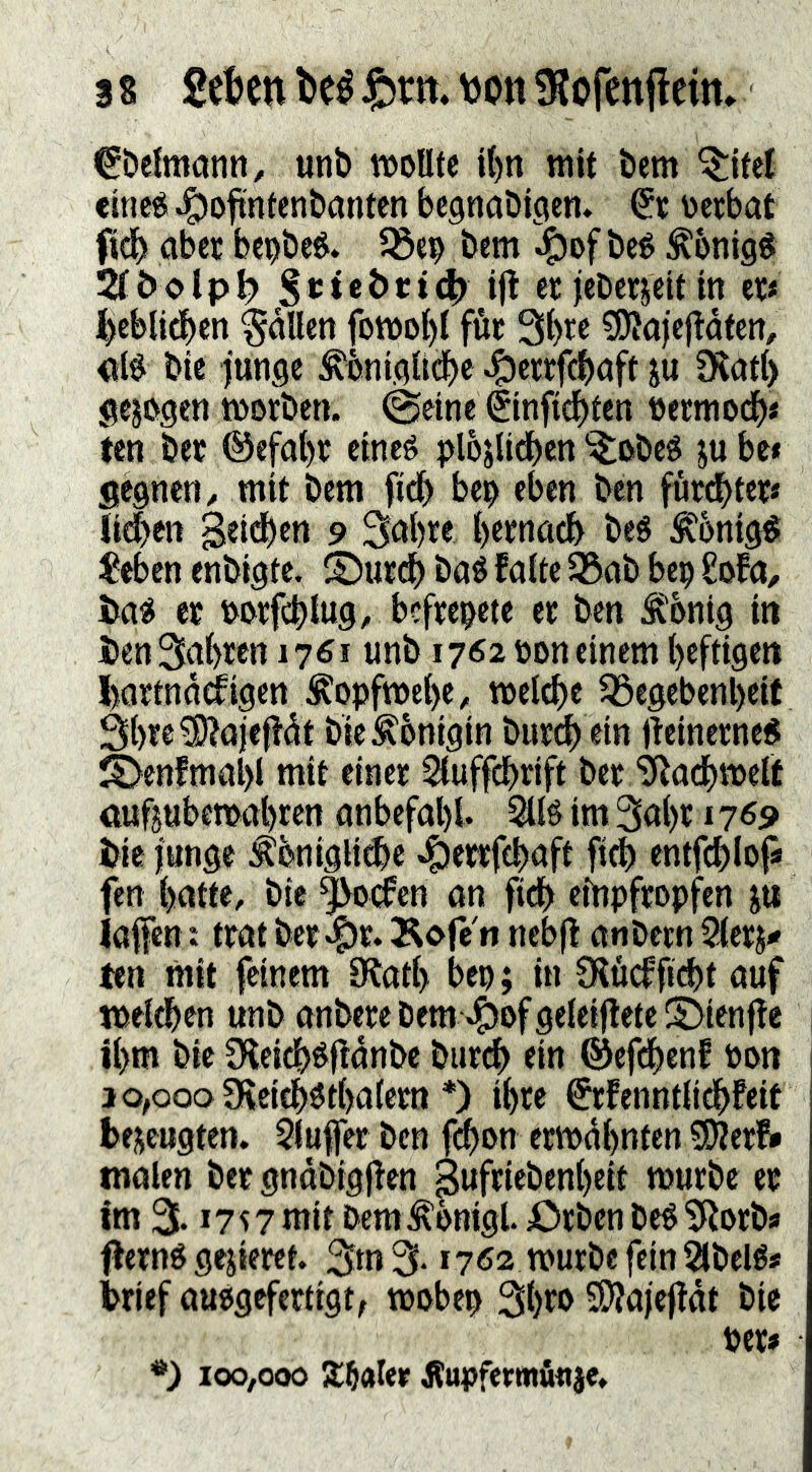 3 s Seten teé fern, non ^Rofenflcim €beltti(inn, unb wollte i()n mit bem ^itel eine« ^ofintenbanten begnabigett. occbat ftdb aber bcobeé. bem ^of bcé ^bnigö Stbolpl? if^ ee jcbcrjcit in ec« i^cblicben fallen fomo^t füc 3l)re 0J^a)cj^dfen, <ii0 bte junge ^bnigU^e ^eccfcbnft ju fKntl) gezogen worben, ©eine éinfic^ten bermodb* ten bec ©efal)c eincé plojU^cn‘^obeé jube* segnen, mit bem ftdb be^ eben ben furcbtec« Jidben geidben 9 3öbte bttnöcb beS f bnig^ $ebcn enbigte. ®ur(b baS faitc S3ab bep £ofa, i>a« er t>orfcbiug, befre^ete er ben Ä'bnig in Den Salbten 1761 unb 1762 oon einem heftige« l)ortnddfigen Jlopfwebe, wel^e 33cgcbcnl)eit Sb^^^öjtO'eit bie^bnigin bureb ein fteinerne« S>enfmal)l mit einer Siuffdbrift bec ‘jßödbweit auf5«bewabren onbefabi. 511^ im 3abc 1169 Die junge ^bnigit^e J^ewfcbnft fidb entfdblop fen batte, bte 5^(fen on ficb ciUpfcopfen ju iaffen: trat bec^^c. Äofe n neb|l anbern 5(ers^ ten mit feinem 9^atb bep; in SHüdficbt auf weichen unb anbcrcbem 4)bföe{eifleteS>ienfle ibm bic Oieicböflanbe burdb ein ©efdbenf pon 30,000 9\eicbötba(ertt *) ibce ^rfenntiidbfeit bei^eugten. 5(ufer ben f^on erwähnten SO?er?* malen bec gndbigjten Sufriebenbeit würbe ec Im 3.17c 7 mit bem^kigl. JDrben beb 'JRorba flernb gejieret. 3m 3* 1762 würbe fein 2lbclba brief aubgefertigt, wobep 3^)^» 3)?ajejtdt bic bec* '**') 100,000 a:ftaler Äupfermfinje.