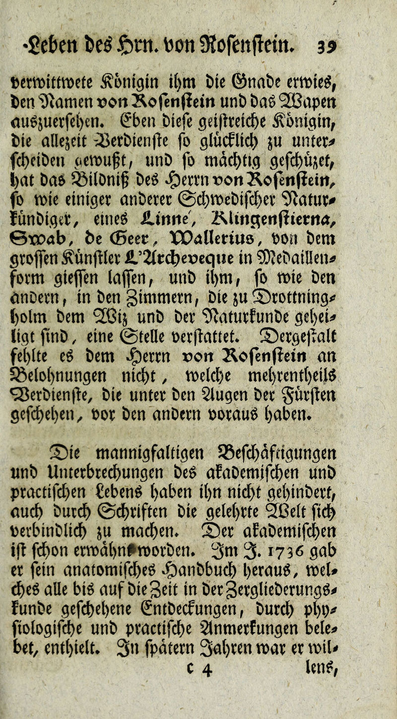 *2ekn l)eé \JOtt 9?öfettflettt, 3^ »ermitttvctc Königin i()m t)ie ©nabe erntet, ten tarnen t?on Äofén(iem unb baö kapert ou^jucrfc^cti. (5ben biefc geijireidbe ^oniciin, btc allejeif -IBecbien|!c fo glucfUi^ ju untere febeiben (‘Ctvup, unb fo mdebtig 9efd()üiscb bat bao ^übni§ beé ^cttmoonKofenJietit;. fo n)ic einiger anbercr ^cbtt)ebifcber 5Ratur<' fünbiget/ eincg Ä.iniieV KUtic^eiifiicritÄ/ ©toab, bc <Seet, XX)aUcrtUö, PO|i bem grofen :^unftler Ä.’2(t(^c»equc in ?OJebailIen^ form giejfen laffen, unb ibim, fo mic ben önDern, in ben gimmern, bie ju SDrottning^ bolm bem SIßij unb ber '^^aturfunbe gebeU ligt jinb, eine ©teile oerilattet. ©ergej^alt fehlte eö bem »^errn rort Kcfenjiei« an 5öelol)nungen ni^t, mcld)e mcbrentbeiB ‘SBcrbicnfte, bie unter ben Singen ber ^urjien gefebeben^ por ben anbern Porauö b<Jben. ^Die mannigfaltigen S5cfdbdftigungen unb Unterbre^ungen beé afaDemifcbcn unb practifeben ^ebené btiben ibn nidbt gebinberf, au^ bureb ©ebriften bie gelehrte Sfßelt ficb perbinblidb ju machen. 2)er afabentifeben ijt fdbon ern>dbn#tt)orbcn. 3m 3.1736 gab er fein anatomifdbeé .^anbbueb bernué/ weU ^eé alle bié auf bie Seit in bcr Sttglieberungg^ funbe gefebebene Sntbeefungen, bureb PbP^ fiologifcbc unb practifebe Sinmerfungen bele«> bet, enthielt. 3» fpdtern 3ubttn mar er miU