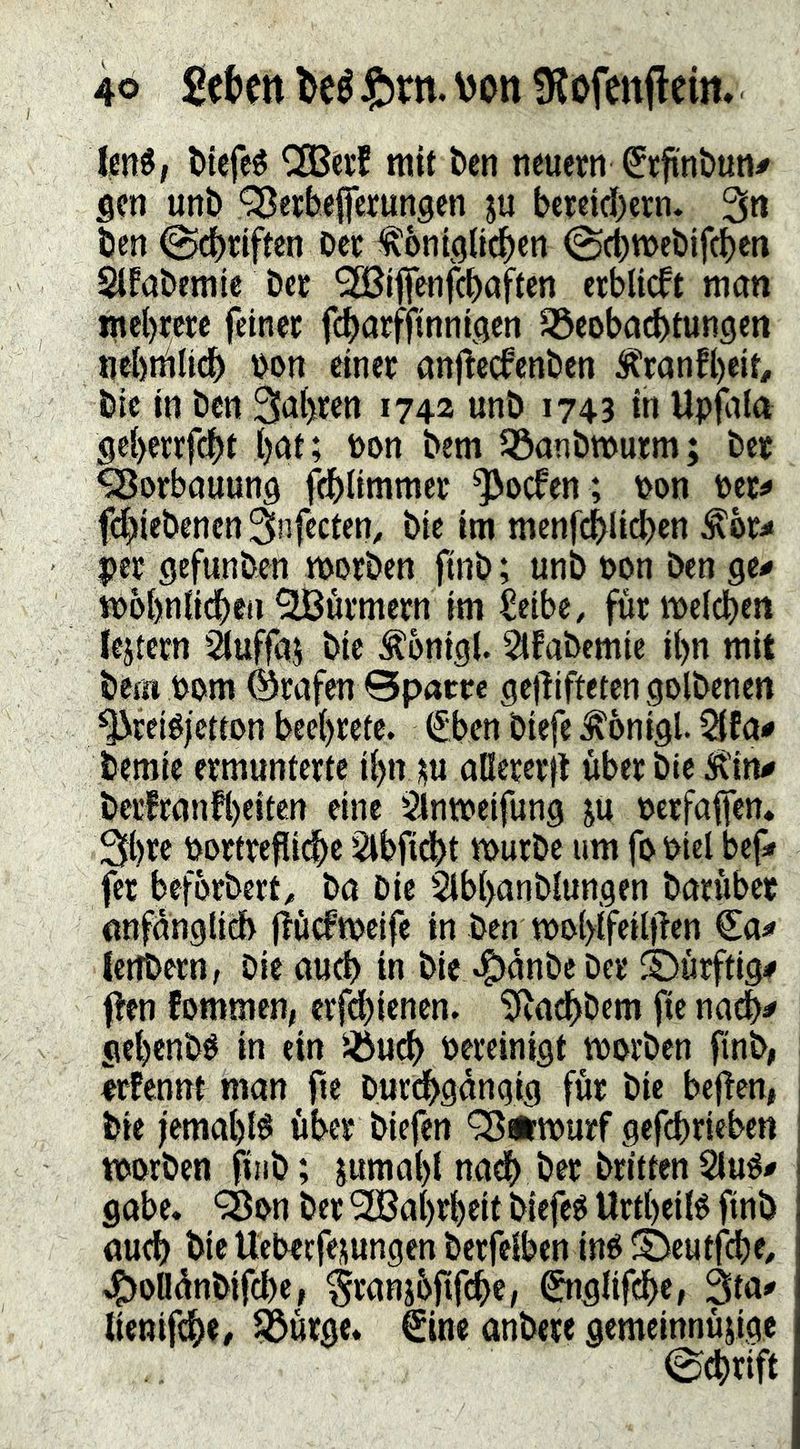 4Ö M fttn. \)Ott ^Jofenflein* ienö; Wefeö CSBctf mit kn neuern €tfint)un# Sen unb QJerbefferungen ju bereid)ern* 3n Öen @dbnften Der ^ontölidben ©cbweDifcben Slfabemie Der SBiffenfcDaften erblicft man mebrere feiner fcbarfjtnnfaen ^coba^tungen nebnilidb Don einer anjtecfenDen ^K^ranfbeir# Die in Den 3a(>ren 1742 unö 1743 in Upfaln geberrfebt b^i» Don Dem JöanDmurm; Der ^orbauung fdblimmer ^oefen ; Don Der^ fcbieDencn 3infecten, Die im menfcblid)en ^or:« per gefunDen morDcn ftiiD; unD Don Den ge^ mobniidben Türmern im Seibe, für meidben lejtetn 'iluffas Die Äbnigl. ^faDemie ibn mit Dem Dom Grafen 0patre gejTiftetengolDenen '^^reiéjetton beebrete. €ben Diefe ^onigl. 5ifa# Demie ermunterte ibn jju aßererfl über Die Ü'in# Derfranfb^iten eine Slnmeifung ju Dcrfaflen. Sb^c Dortreßiebe ^bfidbt murDe um fo Diel bef» fet beförDert^ Da Die SlbbanDlungen Darüber nnfdnglicb jlüdmeife in Den moblfeilften Ca^» IcttDern, Dic aud) in Die 4>^nDe Der ©ürftig# flen fommen, crfd)ienen. ^adbDem fic na^# gebenDD in ein Dereinigt morDen finD, erFennt man fte Durdbgangig für Die bejTen, Die fernab^ über Diefen ^Ämurf gefebrieben tDorDen fiiiD; jumal)! nadb Der Dritten Slu^i» gäbe. 98on Der 2Babrbeit Diefeg Urtbeilé ftnD aud) Die Ueberfepngen Derfelben inO SJeutfdje/ .^oBünDifebe, ^ranjbftfcbe, ^nglifcbe, 3ta# lienifebe# 55ürge. €ine anDere gemeinnü^ige