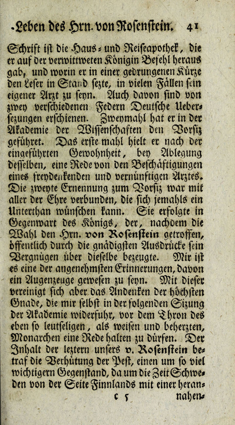 «geben beé ^rn.DonÜtofenflem; 4^ 0cbtiff t)l bk unb !Kclfcöport)€f, bie et auf Oer pewittmeten Königin ^cfcl)l beraub gab, unb morin er in einer gebrungenen^ür^e ben Sefer in @tanb fejte, in Pielen fallen fein eigener Sir^t ju fepn. 2(ud() baöon jinb non jmep üerrd)iebencn febern ©euifdbe Heber» fejungen erfdbknen. bui er in bet Sifabemic ber Sßifienfcbaften ben ‘3?orfi| gefübret. !^aé erj^e mabl oadb ber eingefubrten ©etvobnbek, bep 2(b(egung beffciben, eine ^cbe üon ben 5Scfdbdftigungen eine« frepbciifenben unb »ernünftigen Slrjte«* 2)ic jwepte Ernennung jum Q}orfii tt>ar mif attet ber €b« berbunben, bie fid) jetnabi« ein Untertban münfdben fann. 0ic erfolgte in ©egentoart be« äbnig«, ber, nadboem bk ^abl ben ^rn. ron Äo(enflein getroffen, bffentli^ burd) bie gndbigfien 5(u«brucfc fein 9öergniigen über biefeibc bezeugte. 5D?ir ijl e« eine ber angenebmjTen Erinnerungen, baoon ein Slugenjeuge getoefen iu fepn. S0?it biefet pereinigt fidb aber ba« 5fnbenfen ber bb^Hen ©nabe, bk mir felbjl in ber folgcnben 0ijung ber 5lfabemie miberfubr, Por bem ^bton be« eben fo teutfeligen, aB tpeifen unb bebcrjten, SOZonardben eine SZebe balten ju börfeu. ©et Snbalt ber lejtern unferé t>. Äofenffeitt be# traf bie 98crbutung ber ^efl, einen um fo Picl tpi(^tigern ©egcnjlanb, ba um bie 3eit0(bt^c* ben Pon ber 0eite §innlanb« mit einer b«an»