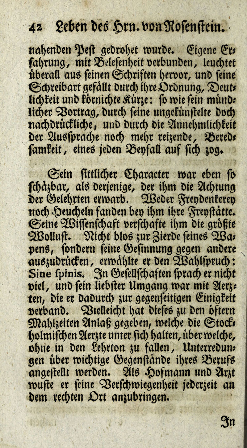 fiöl)enDen 9cbtoI)et »urbc* Eigene f(it)run9, mit 33elcfcnt)cit t)erbunbcn, Icu^tef »bccall Qué feinen @cbfiften l)etüor/ unö feine 0ct>reibottgefdüt Dureb ibreOvönung, ^Deut# tidbfeit unö fbrniebi« Äüf: f» n>ie fein munD« lidbet 'Sßomag, öuteb feine ungefünjtelte bodb nacbötöcfiicbe, unb bureb bie Sinnebmlicbfeif ber Siuéfpwdbe noch mehr reijenbe, SÖeceb» famfeit/ eineö jeben ^epfaö auf fi^ jog«. 0ein ftttKcbet €baracter mar eben fo fdbdjbar, aB berfenige, ber ibm bie Slebtun^ bet ©eieb.tten ermatb. SH^ebec ^tepbenfete^ «ocb-S)eudbein fanben beu ibm ibw ^repfldfte* ^eine 3[ßi|fenfdbaft berfebafte ibm bie größte SßoUujt. ?Ricbt bloé jue SieJbc feinet 9H3a» pené, fonbern feine ©efinnung gegen anberc auéjubtöcfen, ermdblte er ben ^abifptueb: Sine fpinis. 3n ©efellfcbaften fpradb er niebt t)iel, unb fein liebfler Umgang mar mit Sterj# fen, bie er babureb Jur gegenfeitigen ^inigfeit »erbanb. ^iefleiebt bat biefeé ju ben oftern 5Kab4eiten 2(nla§ gegeben^ melcbe bie @tocfi bolmifdben SCerjte unter ficb balten, über melcbe, »brie in ben £ebrton ju fallen, Unterrebum gen über miebtige ©egenjidnbe ibreé Jöerufé angeftelU merben. 5916 45ofmann unb §lrit mufle er feine ‘35erf(^>miegenbeit jeberjeit an bem rechten Ort anjubringen.