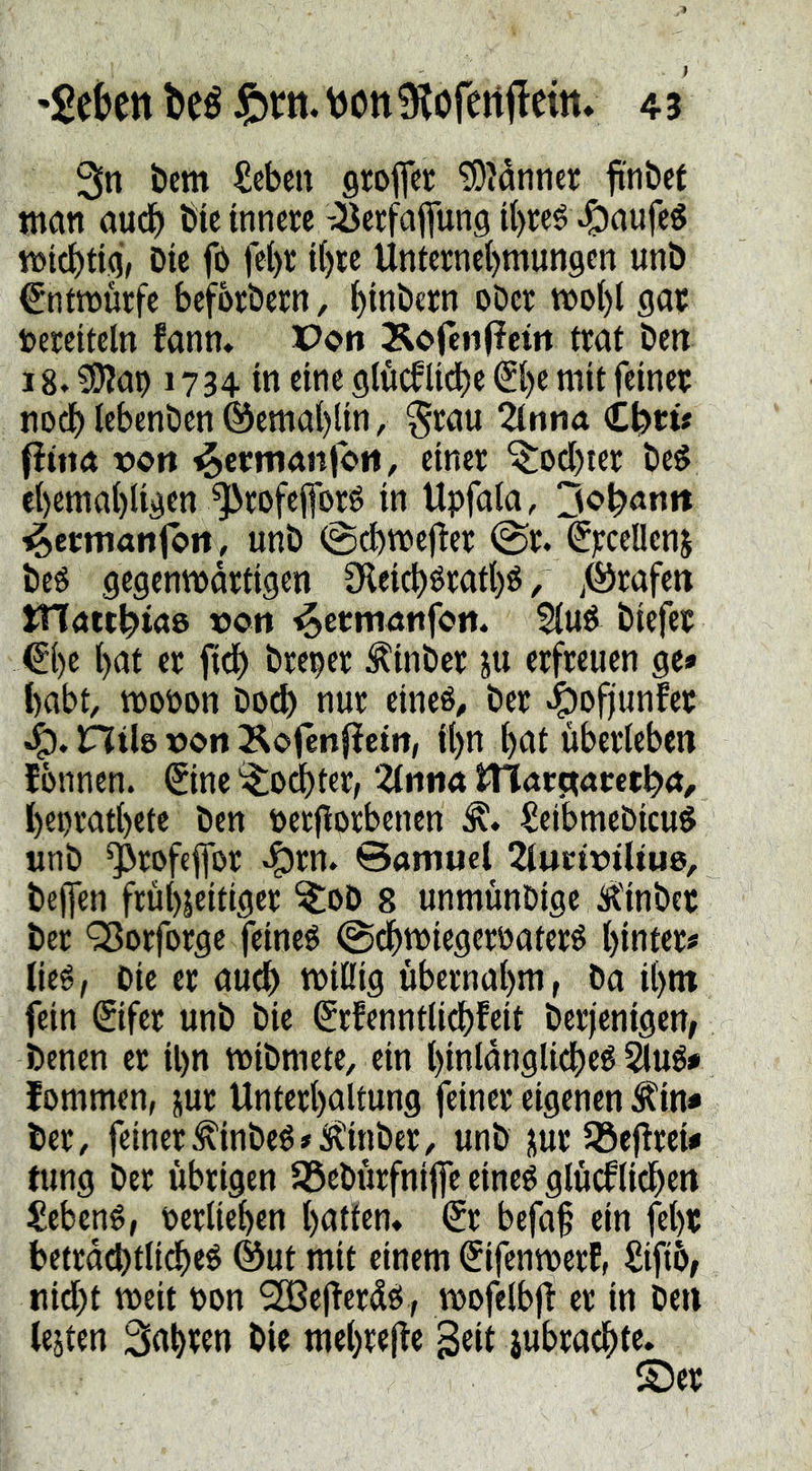 'gektt beé vjon 9löfettilcitt» 4 3 3n öem £cbcn groflcc ^Mnner ftnbet man aud) Öic innere -^erfaflung i{)reé Kaufes «Jicbtig’/ Die fö fet)r i()te Unterne{)mun9cn unD €nttt)tn:fe beforbern, ^inbcrn oöer woi)l gar Vereiteln fanm Poti ^^ofenfieitt trat Den 18» ^ap 1734 in eine glöcflidbe ^be mit feiner nocbIebenDen@ema()lin, §rau %nm €t)tü fittta xJOtt einer ^oebter De^ cbemabligen ^rofefforö in Upfala, ^eemanfort, unD ©d)me|!er @r. ^rceüenj Deö gegenwärtigen Sleicböratbö / ITlött^iaö üon ^ertnöttfoit. Diefer €be bnt er fteb Dreier ÄinDer ju erfreuen ge» habt, wopon Doch nur eineé^ Der «^ofiunfer Htb i>on Äofenfieitt, ibn bni überleben Ibnnen. (5ine '^odbter, ‘Ztniia tn<tt^(xtetpa, bepratbete Den Perjlorbenen ^eibmeDicuö nnD ^rofeffor ^rn. ©amud ^iuciüiltue, Deffen frühzeitiger ^oD 8 unmünDige Ä'inDcr Der Q3orrorge feineö @(^)miegerPaterö hinter# lieé, Die er auch wißig übernahm, Da ihm fein ©fer unD Die (Srfenntli^feit Derjenigen, Denen er il)n wiDmete, ein binlanglicbeé ^ué» lommen, jur Unterhaltung feiner eigenen ^in» Der, feiner^inDeö#iR!inDer, unD zur Jßefirei» fung Der übrigen 58eDürfni|fe eineö glücklichen £ebené, Perliehen hatten* © befaf ein fehr beträchtliche^ @ut mit einem ^ifenmerE, ^ifib, nidht weit Pon ^ejTerdes , wofelbji er in Den lejten fahren Die mehrejke iubrachte.