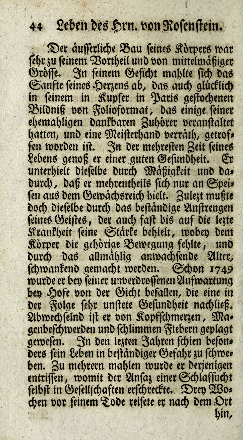 öuiferUd^e S5au fetneé ^örp?té tPöt feC)Piu feinem 'j8o«i)eiI unb Pon mittelmdflgct ©toflfe, 3tt f«incm ®efi(()t ma{)Iie ftd) baö 0anfte feinet ^erjené ab, baé auch 9lücf(ict> in feinem in Ä'upfer in ^atié gefiodbenen S3ilbni§ Pen ^enoformat, baé einige feinet cl)cmal)iigen banfbaren Subbtet peranflaitet baiien, unb eine SSÄeijlctbanb pcrtdti), getrof» fen iporben ij^. 3n bet mebtcjlen Sßit fcineé ^ebené geno§ et einet guten ©efunbbeit« €t unterl)ieit biefclbe burj ?Ö?d§igEeit unö ba* butcb/ ba§ et mebrentbeilé ft^ nut an (SpeU fen aué bem ©etpddbdtetdb biclt. mufte bodb bicfelbe burdb baé bcftdnbigc !2infitengett feineg Öeij^cé f bet audb fajt big auf bie le^te ^ranfbeit feine @tdrfe bebieit, tpobcp bem Stbtpet bie gebotige ^öetpegung fehlte, unb bureb bag allmdblig anma^fenbe Silter, febtt^anfenb gemacht merben. @cbon 1749 tpurbe et bep jeinet unPetbtefenenSluftpattung bep ^ofe Pen bet ®i^t befallen, bie eine in bet §olge febr unjiete ©efunbbeit nacblief. §lbtpecbfelnb i|t et Pon ^opffebmetjen, SWa» genbefdbtpetben unb fdblimmen fiebern geplagt getpefen- 3n ben lejten Sabten febien befon* betg fein iJeben in befidnbiger ©efabr ju febwe» ben. B« tnebretn mablen tputbe er ber|enigen enteiffen, tpomit bet Stnfaj einer ©cblaffudbt felbfl in ©efelljcbaften erf^ceefte, 2)rep ^e* eben Pov feinem ^obe reifete er nach bem Ort