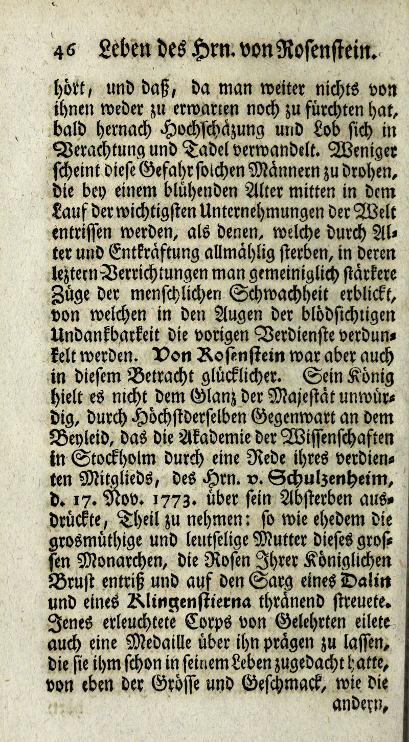 l)ott/ unö baf/ ba man meitec nl^té öon t()nen meber ju ctmarten noc^ ju fürchten ()at, balb bcrnacb ‘&ocbTcb<^Jun9 «nö €ob ftcb in 95cra^tuna unb ^abel öermanbeU. ^enisee febeint Dterc ®efa()r foldjen ^dnnetn ju brol)en, bte bep einem blut)eaben 2Htec mitten in bem €auf ber micbtigflen Untcrne{)munaen ber ^elt entriffen merben, alé benen, tnelcbe burdb 511» ter unb SntPraftung allma{)li9 flerben, in berett lejtetn-55erri(^tun.aen man gemeinigti^ fldrPere göge ber menfcl) lidren @cbmacbt)eit erblieft, non meld^en in ben Stugen ber blbbfit^tigen Unbanfbarfeit bie porigen QSerbienfle Pcrbun» fett tperben. X>ott Äo jenfiem mar aber au^ in biefem iöetracbt gtucftid)er. ©eintönig ^iett eé niebt bem (^tan^ ber 5)?a)efldt unmur» big, burtb ^o^ftberfelben ©egenmart an bem SÖepteib, baé bie ’^fabemie ber ^ijjenfd^aften in @to(it)olm burdb eine 9^ebe tbreé Perbien» fen 9)iitgliebé/ beg ^rn. v. ©cbul3enbeim# , b* 17. 1773* über fein 5lbfterben aug» | bröefte, ^t)eil JU nehmen; fo tpie ebebem bie | grogmutbige unb teutfclige ^Kutter biefeg grof# fen 9i)ionarcben, bie Olofen Sbrer ^bnigtidben Söruft entri§ unb auf ben (Sarg eineg unb eineg 2^(tiictenfliei;na tbrdnenb ftreuete* 3eneg erteudbtetV €orpg Pon ©etebrten ciletc audb eine ?D?ebaiIIe über ihn prdgen ju taffem bie fie il)m febon in feinem t^eben jugebacbt i;atte, pon eben ber ©rbfie unb ©ef^maef/ mic bie anbevn,