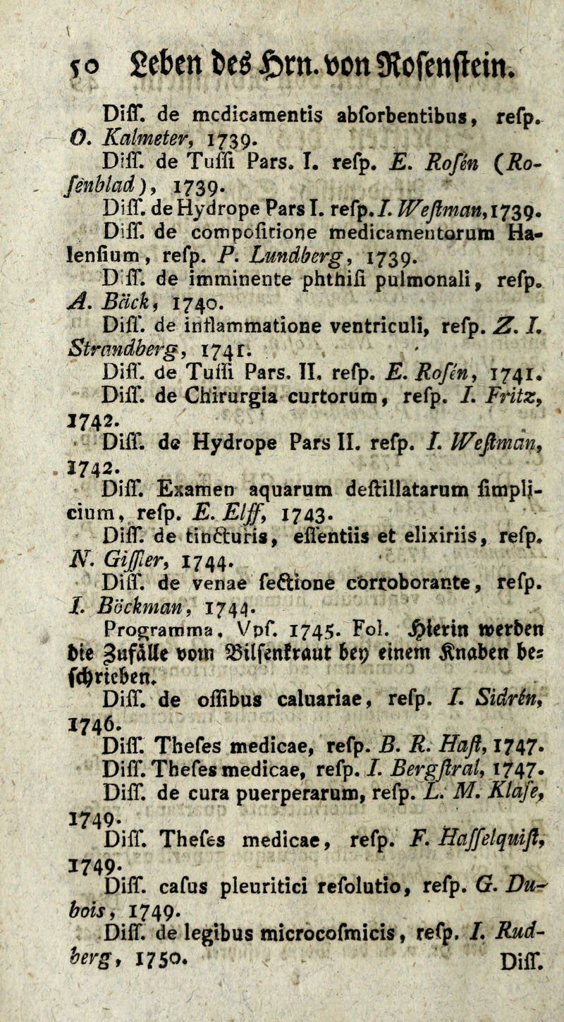 fo 2ebett>eéJ&m.\)Ott9lorcnfleitt» Di{r. de tncdicamends abforbentibns > refp. 0. Kalmeter, 1739. Diff. de Tuffi Pars. I. refp, E. Rofk (Ro- fenblad), 1739. Diff. deHydrope ParsI. refp./. W^eßman,i‘^sg. Diff. de compofidone medicamentorutn Ha- lenfiam, refp. P. Lundberg, 1739. Diff. de imminente phthifi palmonali, refp. A. Bäck, 1740. Diff. de inflammatione ventriculi, refp. Z. L Strandberg, 174 t. . Diff. de Tuffi Pars. II. refp. E. Roßn, 1741. Diff. de Ch'irargia curtorum, refp. I. Fritz, 1742. . • Diff. d« Hydrope Pars II. refp. /. Weßman, 2742. Diff. Examen aquärum deftillataram firnpl;- cinm, refp. E. Elff, 1743. Diir. de tinéluHs, effentiis et elixiriis, refp. N. Gißer, 1744. Diff. de venae feftlone cbrroborante, refp. 1. Böckman, 1744. Programma, Vpf. 1745. Fol. J^Uriti »»erben bie pufdtte »otti SBilfenfraut bep einem Änaben bes fdbricben. Diff. de offibus caluariae, refp. /. Sidrén, 1746. Diff. Thefes medicae, refp. B. R. Haß, 1747. Diff. Thefes medicae, refp. /. Bergßral, »747* Diff. dé cura puerperarum, refp. L. M. Klafe^ 1749. . . Diff. Thefes medicae, refp. F. Haffelquiß, 1749. Diff. cafus pleuritici refolutio, refp. Gr. Du-^ bois, 1749. „ r 7, J Diff. de legibus microcofmicis, refp, /, Rud- herg, 1750. Diff.