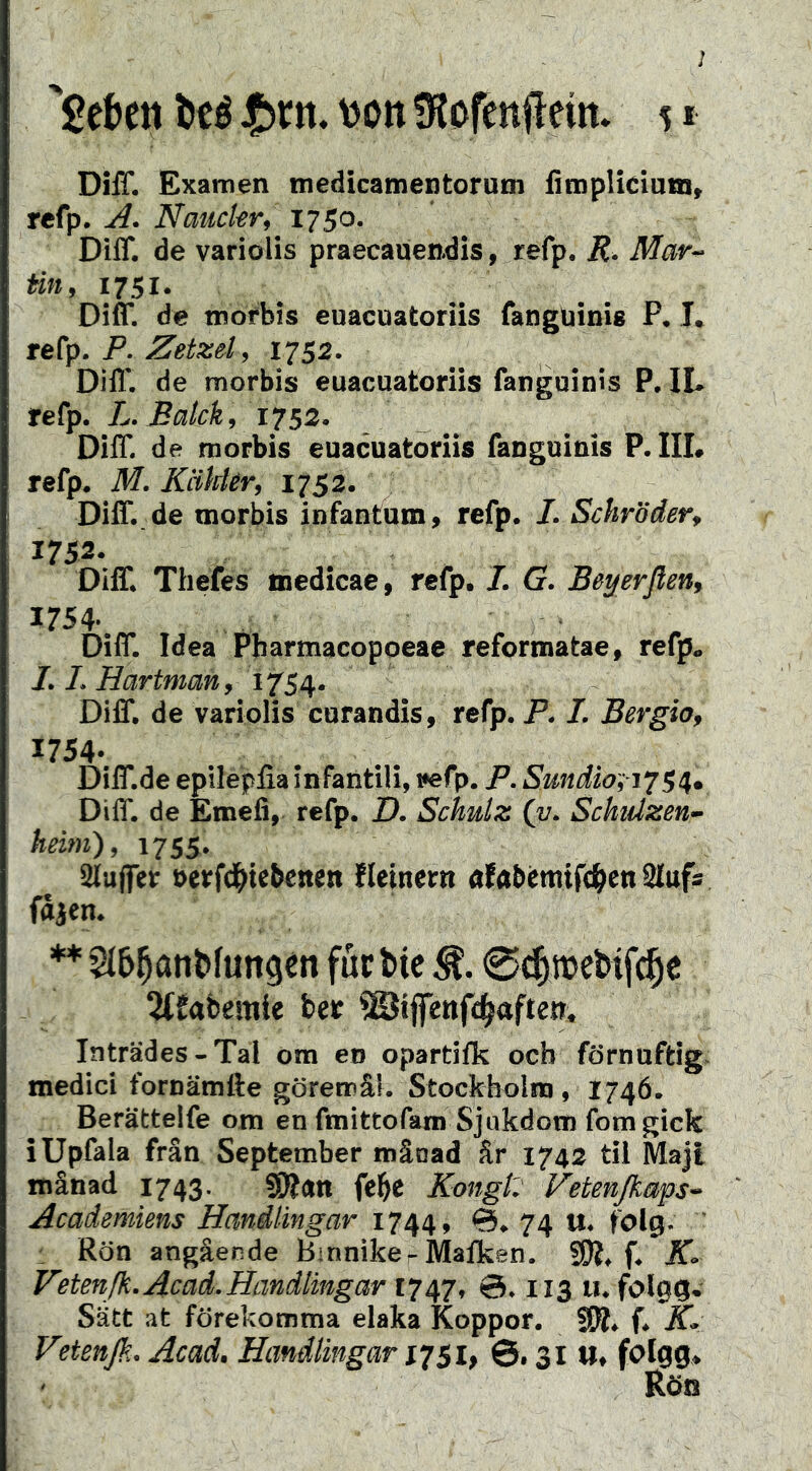 DiiT. Examen medicamentorum fimpliciuni, refp. Nauckr, 1750. DilT. de variolis praecauendis, refp. R. Mar- tin, 1751. Diff. de mofbis euacuatoriis fanguinie P. T. P. Zetzel, 1752. Diff. de morbis euacuatoriis fangoinis P. IL refp. L. Balck, 1752. Diff. de morbis euacuatoriis fanguinis P. IIL refp. M. KäUer, 1752. Diff..de morbis infantum» refp. /. Schröder, 1752- Diff. Thefes medicae» refp. 7. G. Beyerflen, 1754- ■ ^ Diff. Idea Pbarmacopoeae reformatae» refp. J. 1. Hartman, Diff. de variolis curandis, refp. P. I. Bergio, 1754- Diff.de epilepfia infantili, i«fp. P. Sundio~,-i‘^SH, Diff. de Emefi, refp. D. Schulz (v. Schtäzen- heim), 1755. iUujfer t>erfd(iiebenen üeinern afabémifc^en üfufs fåjen. ** für btc 0c|mcl»tfc§c 2(£abemie ber ©iptifc^aften. Inträdes-Tal om eo opartilk ocb förnuftig medici fornämfte görerrå!. Stockbolin , 1746. Berättelfe om en fmittofam Sjukdom fomgick iUpfala frän September månad år 1742 til Majt månad 1743. SOJdti fel&e Kongl: Vetenjkaps^ Academiens Handlingar 1744, 74 u« folg. ' : Rön angående Binnike-Malken. K. Vetenfk.Acad.Handlingar 1747, ©♦ 113 lu folgg* Satt at förekomma elaka Koppor. Vetenß. Acad, Handlingar 51, 31 Ut foigg* Röö