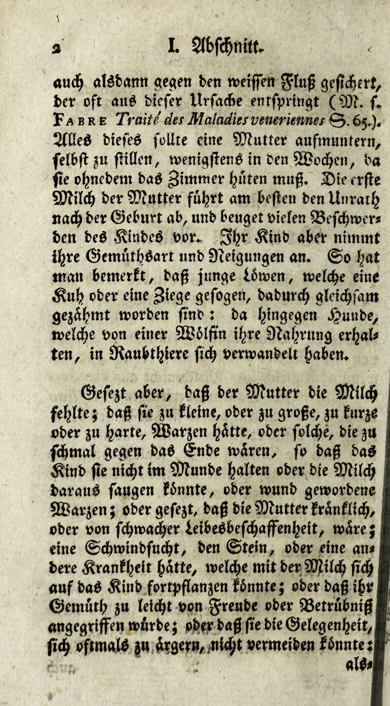 3 I. oud^ aléfcann beit weiflTett gcffd^ert/ betr oft aué biefer Urfadbc entfpHngt (§0^ f, F A B R E Tratte des Maladies veneriemes ©. 65,), 2((Ieö biefeé füllte eine ?[?luttet aufmantern, felbfl ju füllen, mni^fiené in ben ®od^en, b« fie o^nebent baé ^immer lauten tnuf. ^teerffc SJlil^ bet: SDlutter fu^rt am beflen ben Uiirar^ jtad^ ber ©eburt ab, unb beuget Dielen ^efd^wers ben beé ^tnbeé Dot^ ^inb abet nimmt il^re ©cmutbéart unb 9f eigungen an. ©0 b«t man bemetft, baß junge fbnoen, welche eine ^ub ober eine ^iege gefogett, babnrdb glcid^fam worben ftnb: ba l^ingegen ^anbe, melcbe Don einer 5®5lfin il^re D^af^rung erl^al« ten, in JRaubt^ierc fteb Derwanbelt ^aben. ^efejt aber, baf ber ?9?ntter bic SJ^ild^ fel^lte; baß fi'e jn fleine, ober 311 große, p furje Dber ju 5®öf3en l^fitte, ober folcbc, bie3tt fdbmal gegen baé <5nbe tv^iren, fo baß baö ^inb ßc ni<ib* ?0?«nbe Italien ober bie SSJiild^ baraué fangen fbnnte, ober tounb geworbene 5ä^ar3en; obergcfe3t, baß bieSJlutterMnflicb/ ober Don fd^wa^er ieibeébef(:b<»ffctt^t{l/ w5re; eine ©dbwinbfudbt/ ben ©tein, ober eine an* berc i^ranf^eit §dtte, weld^c mit ber SD^ilcb ß'cß auf baé ^inb fortpßan3cn Ibnntej ober baß i^üm ©emutb 3n leidet Don j^t^öbe ober 58etrnbnißÄ angegriffen wfirbe; obtr baß ffe bic ©elcgcnbeit/■ oftmals 3» ^ilgern^/tii^t Dermeiben IbnntetV'