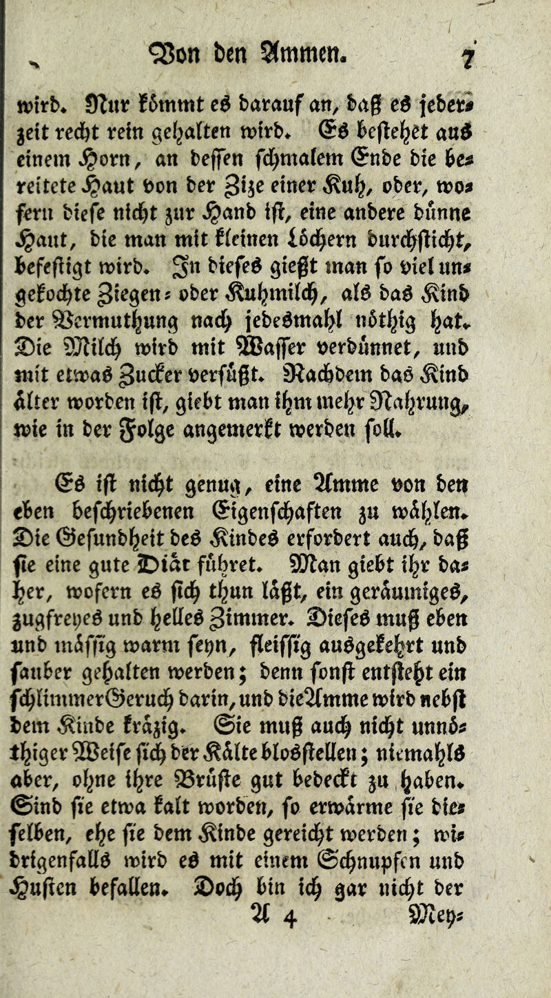 X <^on ben Stmmen. i wirb* Ülinr lf6mmt cé barauf att, bag cé jebcti gett teå)t relti ge^aftett »ftb* @é befleißet auö einem .^orn, an beffen fd^malcm Snbc bic bes reitete^aut bon bet ^ije etnee obev, t»o» fern btefc nid^t jur J^anb iff, eine anberc bunnc ^aut, btc man mit f(einen i64orn burd^flid^t^ befegigt toirb. ^n biefeé gicgt man fo biel un* gcfocbtc bber ^^jmild^, aB baé ^inb ber ^crmut]|ttng nad^ jebeémal^l tiötl^ig l^at^ 25ic SJlild^ wirb mit ^ffiaffer berbnnnct, unb mit etmaé ^urfer bcrfugt S^acbbem baé ^inb 5lter worben ig, giebt man i^m mcl^riEa^rung, wie in ber 5^%^ angcmcrl^t werben foK. (5é ig nid^t genug, eine 3fmmc bon ben eben befd^riebenen ©igeufd^aften gu wÄl^lcn» 2)ic ©efunb^eit beé ^tnbeé erforbert aud&, bag ge eine gute iDtat fubret. Spijon giebt il^r ba* j^er, wofern eé gd^ tljun lagt, ein geräumige#, 3ugfrei;eé unb ^elleé Rimmet» 2)iefcé mug eben unb tnSfgg warm fep, gcifg'g auégeifel^rt unb fanber gehalten werben; benn fong entgeht ein fd^limmerÖerndb barin,unb bie^mme wirb nebg bem ^inbc frajig» @ic mug aud^ ni(^t unnb* t^iger 5®eife fidb ber ^dlte bloégellcn; niemal^B aber, of^nc i^rc 95ruge gnt bebedft ju ,^aben» ©inb fie etwa falt worben, fo erwdrme ge bie» felben, cl^e ge bem ^inbc gcreidbt werben; wi* brigenfallö wirb eé mit einem ©c^nupfcn unb ^ugcn befallen* S)o(^ bin i(g gar uic^t ber