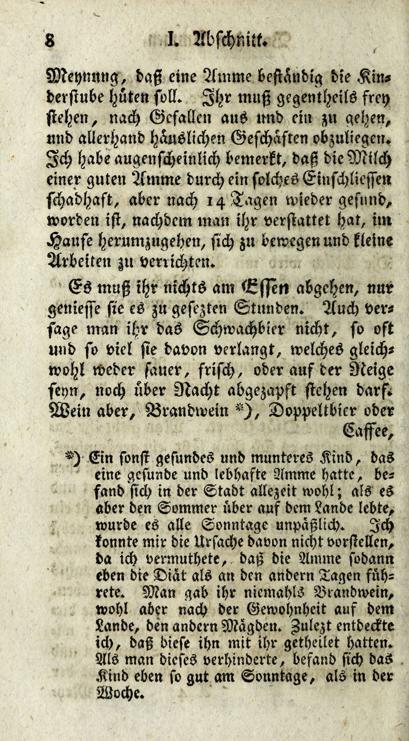 S0Tct)tut«g, t»a| eine 2(mme feefl^nbig bte ^tn# bcrjiube buten foU* mug gegentbeitö fre^ Rieben, na(| ©efaßen au$ twb ein geben, nnb aÜcrbnnb bSaéltcben ©efeb^ft^u objuiiegen. ^cb b^be augenfdbeinlidb bemevÉt, bn^ bie ?Ü?iirf) einer guten 2fmme burd;etnfolcbeé(Étnfcbiieffett fbabbaft, aber nncb i4SJ!agcn wieber gefiinb, toorben ifl, naebbem man ibr tjerfiattet but, tm ^aufe berumjugeben, fidb ju betregenunb {(eine Arbeiten gii öerti(|tcn. Qé tnug tbr mbté am (Cflen abgeben, nur getueffe (ic eé jtt gefegten ©tnnben. Tlud) ben fage man tbr baé ©d)tt>a(bbier ntdf)t, fo oft «ub fo totcl baöon »erlangt, treldbeé gletd^« tt?obl tbcber faucr, frifcb/ ober auf ber 9ielgc fcpn, noch über Slacbt abgegagjft ^eben barf* SäJein aber, löranbtoein *>/ Soppeltbier ober Kaffee, ®in fonjf gefuttbed unb munteveö ^inb, ba§ eine gefunbe unb lebhafte 3tmme batte, bcs fanb (tdb in ber ©tabt aÄejeit tooht; alö eå aber ben ©omntcr über auf bent ?anbc lebte, tourbc eé alle ©onntagc unpagltdb* 3^ fonnte mir bie ttrfad)c baoon ni^t s>or|!eKen, ba idf> oermutbete, ba§ bie Stmmc fobantt eben bie 3>iat aB an beu anbern j^agen fitb= rete. SlJZan gab ibr niemabB Sjranbmein, toobl aber nach bet ©etoobnbeit auf bem £attbe, ben anbern SKagben» ßulcgt entbeefte td), bag biefe ibn mit itjr getbeitet batten* Sltb man biefe^ »erbinberte, befanb ft^ bad .tinb eben fo gut am ©onntage, alö in ber 2öocbc.