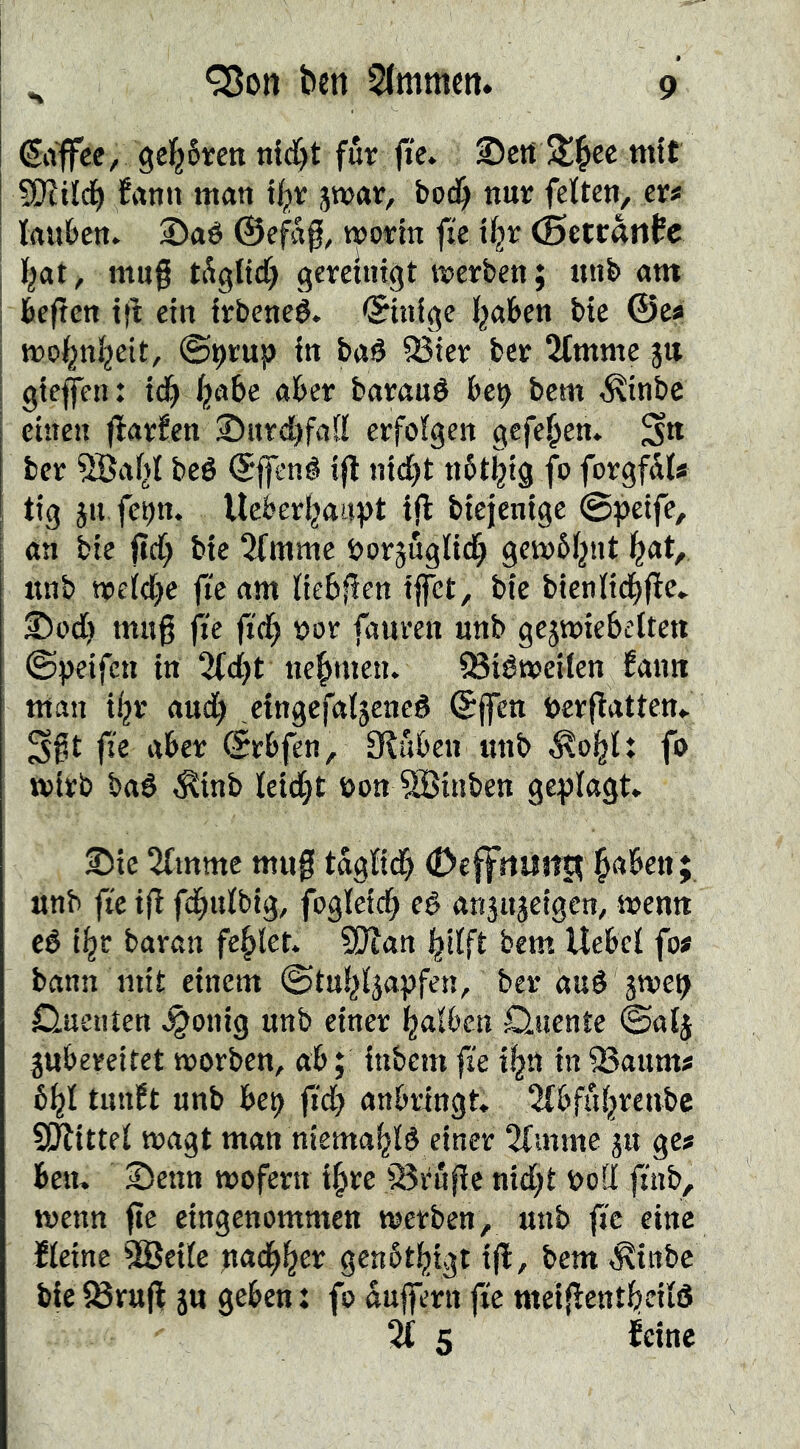 €iiffec, gel^ören fut jic» ©ctt titif SOiild^ frtnn man ti^v jwar, bod^ nut; feiten, er« tauben. 2)aé ©e^f, wotin fie (5etc«n0c t^at, mu§ tågtid) gemingt merben; nnb am beftcn t(t ein Irbeneé. ©infge traben bie ©es mo^ntjeit, ®ptup in bad 95ier ber 2tmnte §tt gieffen: id^ ^abc aber baraud be^ bem ,^inbc einen ffarfen JDnrcbfatt erfotgen gefe^en. S» ber ^af^t bcé ©ffené ifl ni(i)t nblijig fo forgfU« tig ju fc^n. Uebertjauvt ijl biejenige @|)eife, an bie fict} bic 5fmme borjugltdf} gembtjnt l^at, nnb npet(l)c fte am tiebfien iffet, bie bientidbftc. ®od[) mng fie jidb nor fauren nnb gcjmiebelten ©peifen in 2(dbt nehmen. ^iémeiten fann man i^r aud^ eingefatjened ©jfen öerflatten. S§t fie aber ©rbfen, Sluben imb Äoi^t: fo wirb bad ^inb teietjt öon SBiuben geplagt. ®ie 5(mmc mug tagtidf) (Dcffrtiut|t ^aben; nnb fie ifl febutbig, foglcicb eé anjitjeigcn, menn eé i^r baran fehlet. 9Wan bitft bem Uebcl fo« bann mit einem ©tn^ljapfen, ber and 5TOC9 Q.neiiten i^onig nnb einer falben Quente ©atj jubereitet morben, ab; inbem fie i^n in 23aum« 6^1 timft nnb bep fid) anbringt, ^fbfiibrenbc Sllittet magt man niema^td einer 2fmnte 5U ge« ben. SDenn roofern i^rc jBrnflc nid;t bod finb, wenn fte eingenommen merben, nnb fi'c eine fteine ^eile nacb^er genbtbigt ijl, bem ^inbe bie $8ru(l jn geben: fo Puffern fie meiflentbeitS 2£ 5 feine