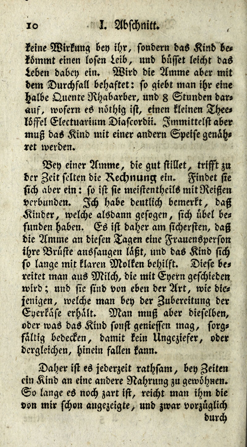 feine U\) U)t, fonbern t»«é ^tnb 6c* f6mmt einen lofen icib, tmb buffet icicbt baé leben babe^ ein, 5Sit;b bie 2(mmc aber mit bem ©urc^fail bcl^aftet: fo (^iebt man i^e eine l^albc D-uentc ül^abatbce, unb 8 ©tunben bar> «ijf, mofern eé nötfjig tfl, einen fleincn Xi^ee» I6(fcl (Jiectuarium 3>iafcorbiu ^mmittcifl aber «mg baé ^inb mit einer anbern ©peife geni^# ret merben. 95e9 einer ^Tmmc, bie gut fliÖet^ trifft ju ber ^fit feiten bie l^ec^nutit; ein» ^inbet fic nber ein: fo ifl fic meigcntl^eilé mit Steigen J?erb«nbctt. ^abc beutltc^ bemerft, bag ^inber, mel^c aBbann gefegen, fi'd^ «bei bc* funben ^aben. ifl ba|er am g'^ergen, bag bie 2fmmc an biefen ^agen eine ^^auenépevfott i^re18rüge auéfaugen Wgt, unb baé ^inb geg fo lange mit Elarcn SDtolEcn behilft. S)icfc be* reitet man aué SOlild^, bie mit (Spern gefd^ieben mirb; unb ge gnb bon eben ber 2Irt, wie bto fenigen, roeld^e man be^ ber Zubereitung ber ^^erfafe er^iilt» 5f)lan mug aber bicfelben, ober waö baé ^tnb fong geniegen mag, forg# faltig bebcefen, bamit fein Ungegefer, ober bergtei(^cn, hinein fallen fann. S)af)er ig eé icberjeit ratl^fam, het) ßeiten ein Äinb an eine anbere 9la^rung ju gewönnen» ©0 lange eé nod^ jart ig, reiegt man i§m bic »on mir fcI;on angejeigte, unb |war öorjuglicg burd^