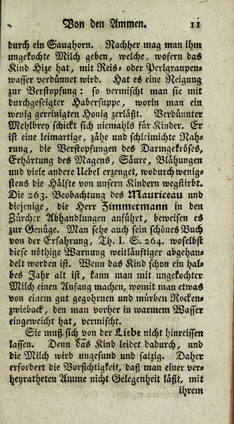 I ein ©augl^oin. 9I:ad)l^ci mag man tl^m I «ngefod^tc SOliId^ gekn, wcld^Cv mofern baé ^inb ^tjc i^at, mit CRclé# ober ^edgvaupcns maffer öerbunnct wirb, ^at eé eine 9letgung juv 93erflo})fung: fo öermtfd^t man fte mit bitrc^gefelgtcr ^aberfnppc, morin man ein menig gereinigten J^onig jeriSgt. SSerbunntcr S0Zel;)ibre9 fd^icFt fiå) niemai^id fnr ^inbcr. (Sr ijl eine leimartige, jalje unb fd^ieimid^te Slal^a rung, bic 9Serflopfangcn beé S)armgefr6feé, (SrljÅrtung beé ?t}?agené, ©inre, 93l5^ungc» unb bielc anberc Uebet erjeuget, moburd^ meniga flenå bie ^Slfte tjon unfern ^tnbcrn megftirbt«. ©te 263. 93coba4t«ng beé Hlauttceau unb btejenigc, bic ^err 5tntmermönrt tn ben ^hrd)cv ^fbi^anblungen anfui^rt^ bemeifcn jur (SSenage. Wtan fel^e and; fein fd^öneé^ud^ »on ber (Srfal^rung, ^1}. I. ©. 264. mofelbjl biefe nöti^ige barnung meitISuftiger a^gel^ana belt morben ift. 3Bcnn baé ^inb fd;ott cin i^ala beé Sa§ir alt ifl, fann man mit ungefod^ter SOliid) einen titnfang madjten, momit man etmaS »on einem gut gego^rnen unb mürben D?ocfena jmiebacf, ben man t>ori^er in marmem SSJaffer eingemeid)t l^at, »ermif^t. ©ie mug^ öon ber iltcbe n{<|t f^inreiffeti laffen. ©enn täd Äinb leibet baburd^, unb bie 3)ltlc^ mirb ungefunb unb faljtg. ©al^ee erforbert bic 93orgd)tigfeit, bag man einer bera l^e^rat^eten 5liumc ni(|t ©elegen^eit lagt, mit %em