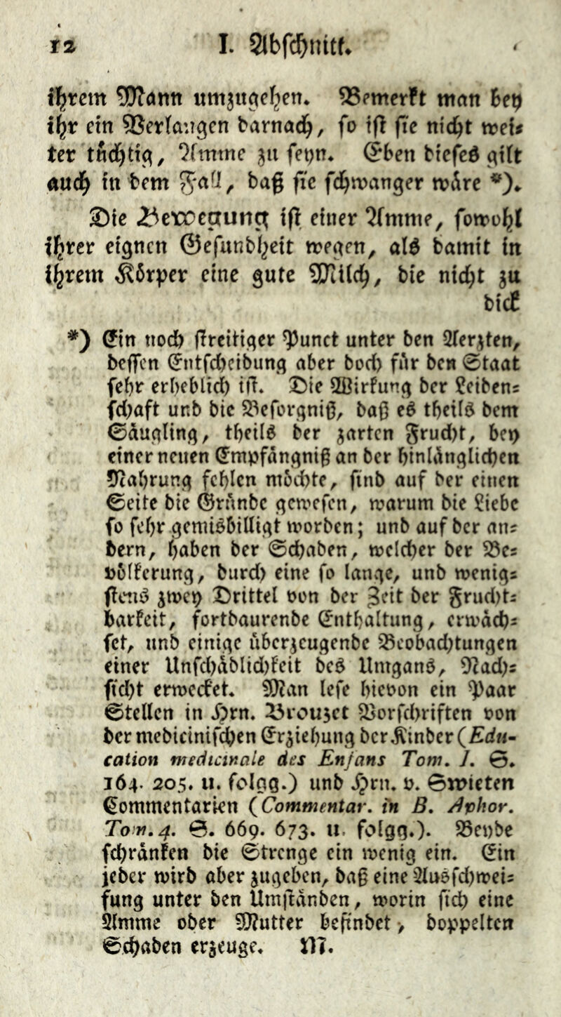 ibteitt ?!OT<»ntt QSfmerft man Up i^t ein SSertangcn barnad^, fo tji ftc nic^t njcf* tet tfid[)tt<^, 7fmtnc ju fetjn. @ben btef'cö (titt au(b in bem bag jic fd^wanger wÄrc *)* J)ic ^crocctutit^ i(l einer 5fmnie, fomo^t florer eignen ©efunb^eit tregen, alé bamit in livrem ^6rper eine gute 3Ki(cb/ bic nic^t ju bidC *) Cin tto(i) ffreitiger ^unet unter ben SJtertten, beffen ^itjcttcibung aber bod) fAr ben ©taat febr erbeblid) tiT. ©te ffiirfung ber ?eiben: fd)aft unb bic SPeforqniß, baß eé tbeild bem ©dugling, tbeild ber jarten 5eu<l)t/ bet> einer neuen (Jntpfängniß an ber binIAngItd)en iRabrung fehlen mbebte, finb auf ber einen ©eite bie ©rnnbe gcnicfcn, warum bie Siebe fo febr gemiébilligt worben; unb auf ber an? bern, haben ber @d)aben, welcher ber 5öes »blferung, burd) eine fo lange, unb wenig* flctiö jwet) ©rittel oon ber ^cit ber grudtt* barfeit, fortbaurenbe Enthaltung, erwachs fet, unb einige i'iberjcugenbe 95cobad)tungen einer Unfd)dblid)feit beé llmgané, 9?ad)s ftd)t erweefet. SÖtan lefe hieoon ein ^aar ©teilen in f?rn. ^roujet Sßorfchriften »on her mebicinifchen Erziehung bcrÄinber( Eäu- cation medtcinaU des En/ans Tom. 1. ©. 164- 305. u. folgg.) unb /prn. ». ©wicten Eonimentarien (Commentar. tn B. /tvhor. Tom.4. ©. 669. 673. u. folgg.)- S3ei)be fd)ranfen bie ©trenge ein wenig ein. Ein jeber wirb ober jugeben, baß eine 2tu9fd)wei; fung unter ben Umftanben, worin fich eine Slmme ober SÄutter beßnbet > hoppelten ©(hoben erjeuge. 11?.