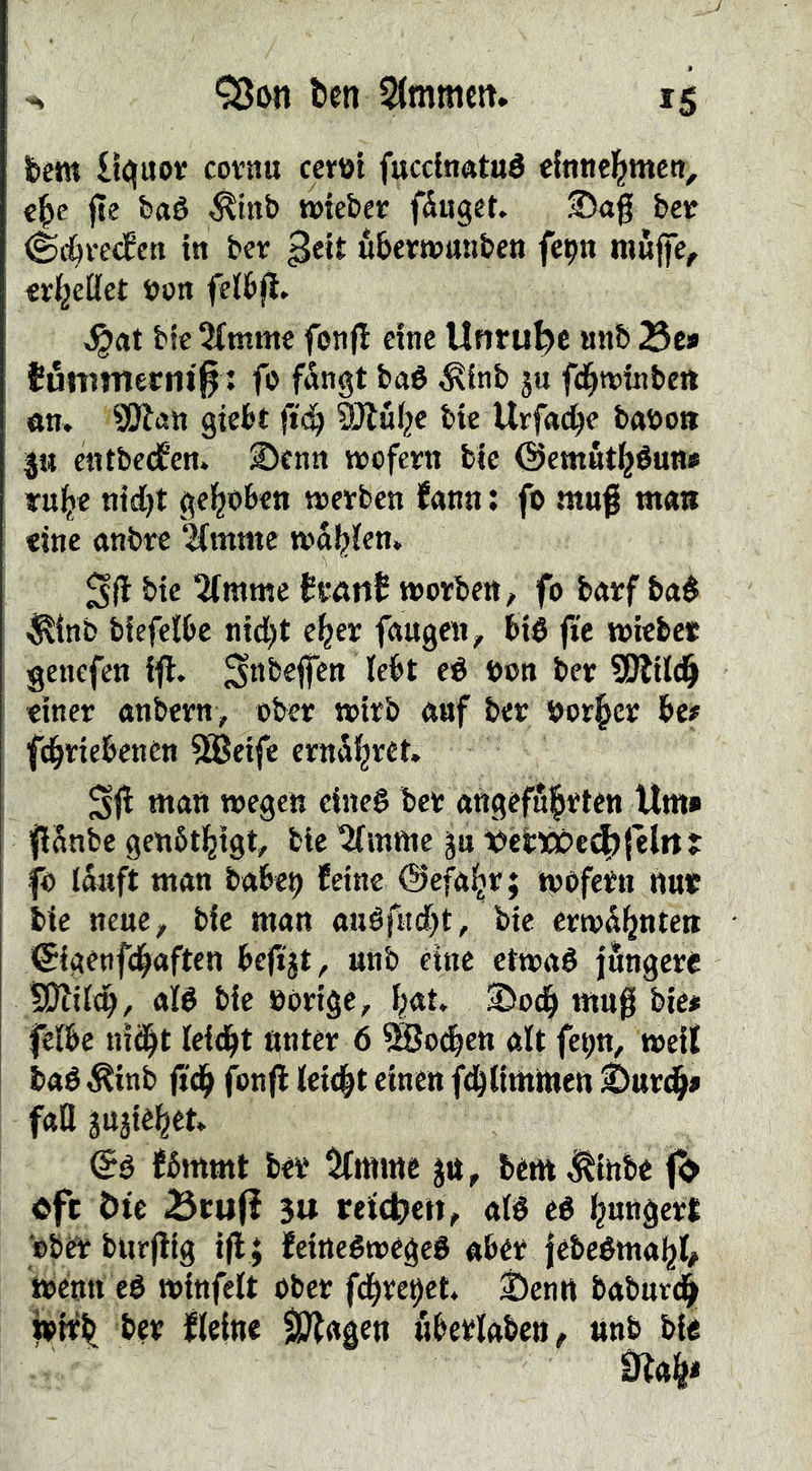 ten Simmen. fcem lt<:juov covnu certit fucclnatué €{ntic|mett, jte feaé ^tnb »leber fluget ®ag ber ^^ve<fcn in ber ^eit ubertrnnben fepn mwj)e, cr^eöct ron felbfl. bfc 5(mmc fonfl eine Unruhe nnb Se» Jöttimerni^: fo fdngt b«é ^inb ju fd^trinbett «n. SfJlan giebt SJlu^e bie Urfnc^e baro» p entbe(fen. 5Dcnn wofern bie ©cmntl^éun» rul^e ttid)t gel^obett werben fann: fo mu|i ma» eine anbre 2Cmme wal^ien» bie ^rame frattf worben^ fo barf baé ^inb biefelOe nidjt e^er fnugen^ bié ftc wieber genefen iff. ^nbefien lebt eé ron ber SOlilc^ tiner anbern, ober wirb auf ber ror^cr be# fd^riebenen ^eife ernSl^ret. Sjl man wegen einc§ ber angefn|rten Um» fianbe genbti^igt, bie '^iTmme p ibcl:»?e4>|elrt t fo iSaft man babe^ feine ©efaip; trofern nur bie neue, bie man auéfnd^t, bie erwd^nte» ©igenfd^aften bejijt, unb éine ctwaé jüngere tJJJiid), aB bie rörige, ipt» 35od^ mn0 bie# feibc ni(^t ldå)t unter Ö ^o^en alt fep, weit baé^inb ftd^ fonfl leidet einen f(b(imnten faQ suäié^et» fbmmt ber ^mme p, bem ^inbe 0 ofe ötc SrujI 5u reidÉJcH, alé eé j^ungert ober burjlig i(l; feineéwegeS aber jébeéma^l# trenn eé winfelt ober fd^rebét. t)cnn babuvd|» jrif^ ber fleine SO^agen uberlaben, unb bie 0lafe<