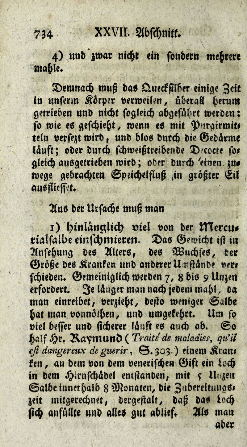 4) uttb iwac nicbt ein fonbertt me|me tttable* ^emnait tnuf tiot 0.uecfftI6er einige 3^it in nnfecm ^érpev pectnetien^ ö&eraS b^runt getdefeen unö nicftt fogletc^ abgefü^rt weröen: fo tnie es gefi^ie^t^ raenn es mit ^urgirmit« teln Perfejt mirt, utip bfos btircb tie 0ebä«me lauft; ober buttb fcbmeiftreibenbe © cocte fo# gleich ausgetcieben wirb; ober burch 'einen jw mege gebracht«^ Speichelfluß ,in gcbßtec i£ii ansßiefit't» iHus bet Utfache muß man i) t;)trtlätit^It^ viel üon ber tlTercu« «ialfalbe tin’Cd^mmm. IDas ©emiefet iß in 2lnfehung bes IKllecs, bes SBuebfes, bec @c6ße bes i^ranfen unb anberec Umßdnbe »ec# febieben, ©emeintglich werben 7, 8 bis 9 Unjett ecfocbect. 3e (ångec man nach jebem mabi, ba man einceibet; »eejiebt^ beßo weniger Salbe hat man »onnbtben^ unb umgefeßet. Um fo »iel bejfec unb ßeberee läuft es auch ab. So half .^r* ( Tratte'de maladies, qit‘ii eß dangereux degmrir^ 0.303 ) einem Äcan# fen, an bem »on bem »enerifhen 0ift ein ioeß in bem .^irnfhäbel entßanben, mit % Uajen Salbe innetboib 8 ?9lonaten, bie 3ubereitmigsi jeit mitgere(l)net; bergeßalt/ baß bas locß fieß anfuHte unb aQes gut ablief,, l^ls man