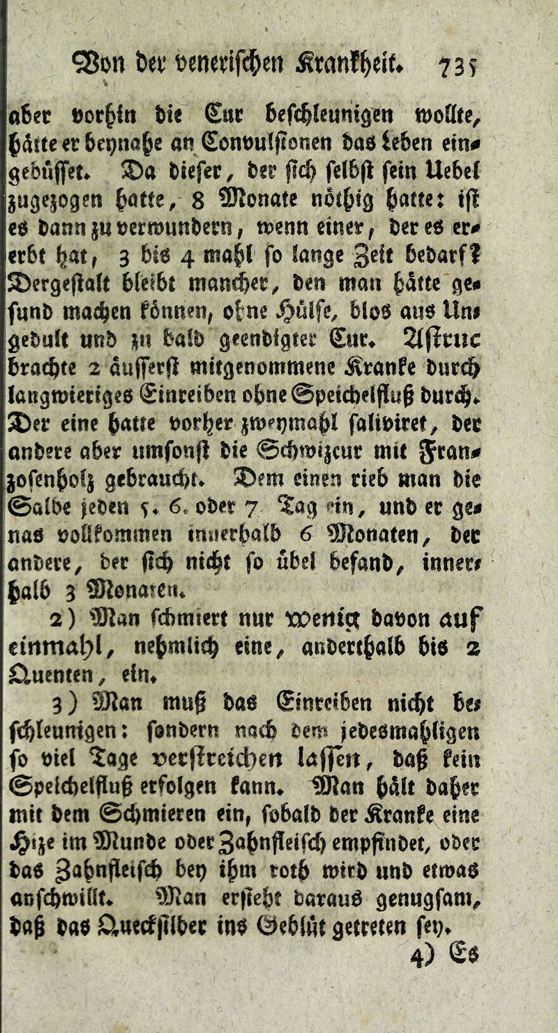 t>et* uenevlfc^ett 73? aSec eor^in ßie ^uc ßefi^Ieuntgien t&oQte^ |4tte «r ße^na^e an ^onnuffionen taß leben ein« gebuffet» SDa tiefer, bee flc^ fe(6(l fein UebeC jugejogen ^atfe, 8 Monate noi^igJiaKe: ijl c6 bann§u»errounbecn, wenn einer, beres er# erbt l^at, 3 bis 4 moH fo lange 3«^* bebatfI JDergefialt bleibt monier, ben mon b«ftc fl«» fnnb ma^en fbnnen, o|ne ^ulfe, blos aus Un# gebult unb jn halb geenbigter Stir* 2l|lruc brachte 2 oujfecjl mitgenommene ^ranfe burcb langwieriges ^inretben obne@peicbeif{iib burd^«- ^er eine b<ttte normer jmepmap falibiret, ber onbere aber umfonfl bie ©cbwijcur mit $tan# lofenbol} gebraucht. SDem einen rieb man bie @olbe jeben s* 6. ober 7 ^ag ein , unb er ge# nas ooUfommen intierbalb & Monaten, bet anbere, bec ftch nid^t fo übel befanb, innere halb 3 ISlonaren. 2) tölan fémiert nur wcrttct babon auf etnma^l, nehmlich eine, anberthalb bis z Cluenten, ein. 3) ^an mu0 bas ^tnretben nitht bee fdbleunigen: fonbern nach bens jebesmabfigen fo siel ?age x)crPreict)ert laf|ert, ba^ fein 0pelcbetflu0 erfolgen fann* IDian bült baber mit bem Schmieren ein, fobalb ber ^ranfe eine i^ije im^unbe ober3ohttfl«‘fcl)2twpfnbet, ober bas ^ohnßtifch bep ihm toth wirb unb etwas acfchwillt* 9Jlan erfiebt barauS genugfam, bah bas lD,uecffiiber ins (Geblüt getreten fep.