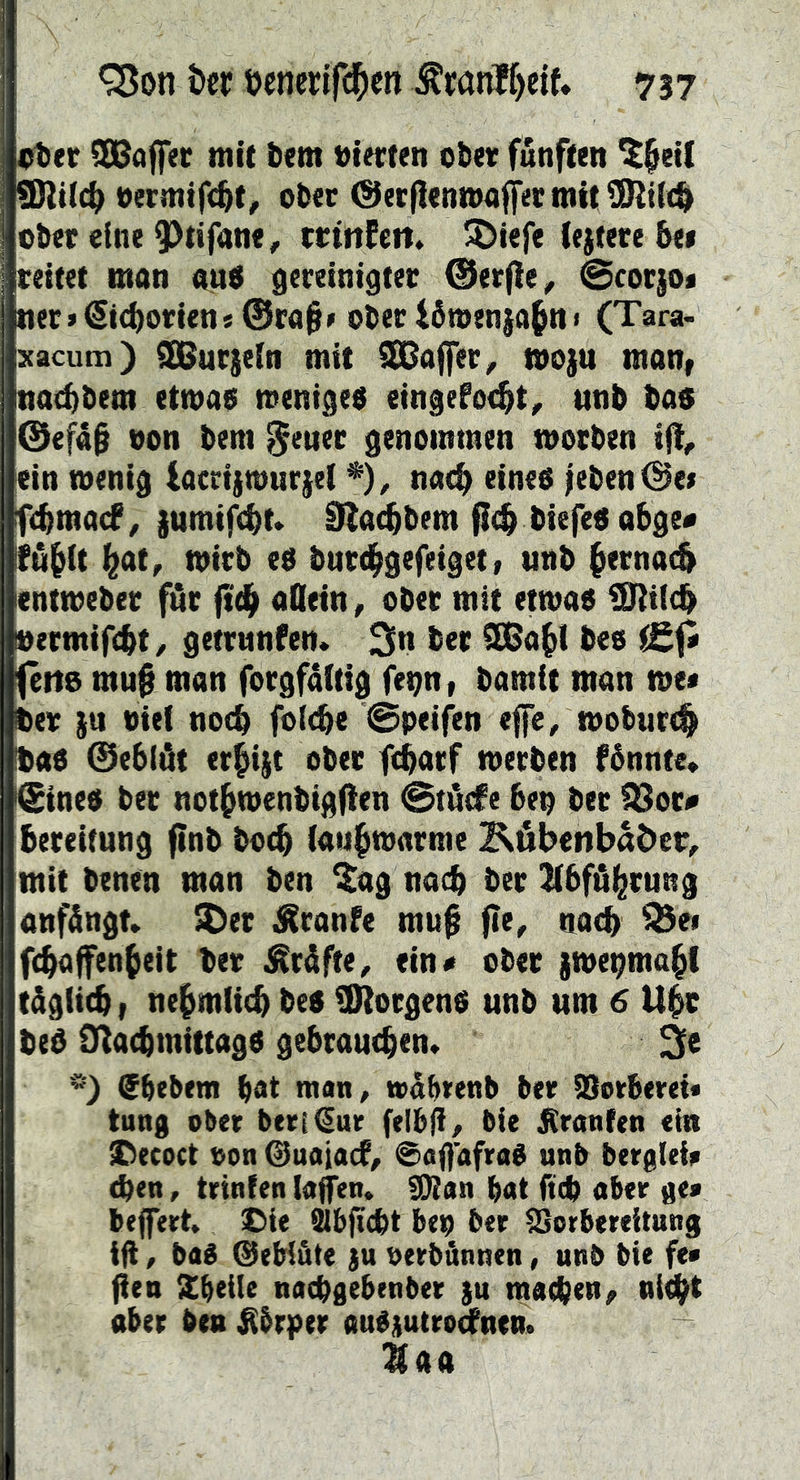 eter Kaffee mit tem »tecten obev fünften ^^et( 9Rt(c(^ nermifc^t, otec (Decfienmaffermitülltit^ ot»ec eine 9)tifane, mnfcrt» J^^iefe iejtece 6e» rettet man au$ gereinigter ©erfie^ @cotjo« ner>(Si(i)orien«@ra§> oter i5wen|a§n 1 (Tara< Kacum) ^urjein mit Gaffer ^ moju man, nat^&em etwas weniges eingefoc^t^ unb bas @efa§ non bem ^*euer genommen worben ift, ein wenig lacrijwurjel *), nae^ eines leben @e» febmatf^ )umif<bt* SRaebbem flcb ^i^M Ifübft Wr ntirb es burebgefeigetf unb bernat^ entweber für ft(b aQein, ober mit etwas i0}i(cb »ermiftbt, getrnnfen* 3n ber SKabl bes (etts mu^ man forgfältig fenn, bamit man tot» ber )u nie( notb fo(<be @peifen efe, woburt^ bas ©eblöt erbiet ober f^arf werben fénnte, i©ines ber notbwenbigfien 0tiicfe bep ber ^8otf bereitung ftnb boeb (au^warme Köbenbader^ mit benen man ben ^ag nach ber libfä^rung anfängn ^er ^ranfe mu0 fie, nach ^ei febaffenbeit ber ^råfte, ein« ober swepmabl tägiieb t nebmiitb bes SRorgenS unb um 6 U$t beS O^atbrnittags gebrautben» 3s '») Sbebem bat mati/ wabtenb ber ^orberet« tung ober ber[€ur felbji/ bie Oranten ein Decoet non @uaia(f, 0aOafraS unb berglei» eben, trinfen lafen» g}Ian bat fteb aber ge» beffert» £)ie Slbjicbt bep ber Vorbereitung ift / baS ©eHöte ju oerbünuen, unb bie fe» fien Xbeile naebgebenber }u macben^ nt<bt ober ben ^brper auSptro^nen. ^00